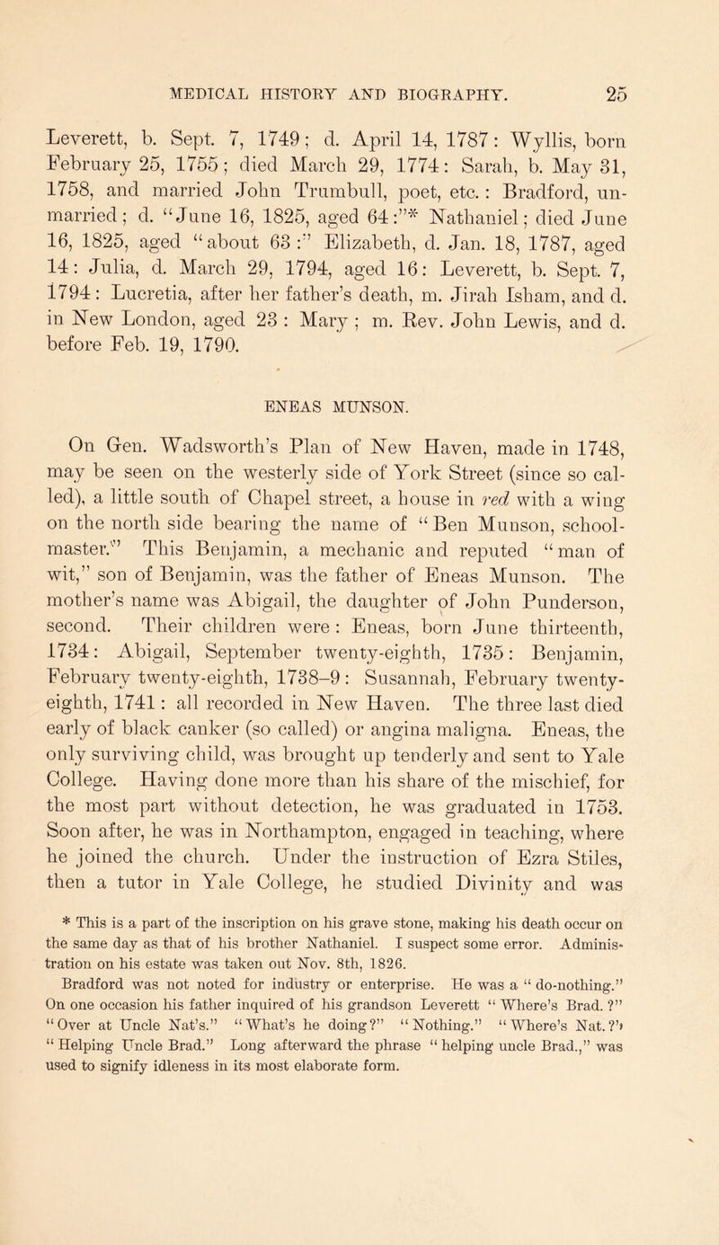 Leverett, b. Sept 7, 1749; d. April 14, 1787: Wjllis, born February 25, 1755; died March 29, 1774: Sarah, b. May 31, 1758, and married John Trumbull, poet, etc. : Bradford, un- married; d. “June 16, 1825, aged 64:”* FTathaniel; died June 16, 1825, aged “about 63:” Elizabeth, d. Jan. 18, 1787, aged 14: Julia, d. March 29, 1794, aged 16: Leverett, b. Sept. 7, 1794: Lucretia, after her father’s death, m. Jirah Isham, and d. in New London, aged 23 : Mary ; m. Rev. John Lewis, and d. before Feb. 19, 1790. ENEAS MHNSON. On Gen. Wadsworth’s Plan of New Haven, made in 1748, may be seen on the westerly side of York Street (since so cal- led), a little south of Chapel street, a house in red with a wing on the north side bearing the name of “Ben Munson, school- master.^” This Benjamin, a mechanic and reputed “man of wit,” son of Benjamin, was the father of Eneas Munson. The mother’s name was Abigail, the daughter of John Punderson, second. Their children were : Eneas, born June thirteenth, 1734: Abigail, September twenty-eighth, 1735: Benjamin, February twenty-eighth, 1738-9: Susannah, February twenty- eighth, 1741: all recorded in New Haveu. The three last died early of black canker (so called) or angina maligna. Eneas, the only surviving child, was brought up tenderly and sent to Yale College. Having done more than his share of the mischief, for the most part without detection, he was graduated in 1753. Soon after, he was in Northampton, engaged in teaching, where he joined the church. Under the instruction of Ezra Stiles, then a tutor in Yale College, he studied Divinity and was * This is a part of the inscription on his grave stone, making his death occur on the same day as that of his brother Nathaniel. I suspect some error. Adminis- tration on his estate v^as taken out Nov. 8th, 1826. Bradford vfas not noted for industry or enterprise. He was a “ do-nothing.” On one occasion his father inquired of his grandson Leverett “ Where’s Brad. ?” “Over at Uncle Nat’s.” “What’s he doing?” “Nothing.” “Where’s Nat.?’> “ Helping Uncle Brad.” Long afterward the phrase “ helping uncle Brad.,” was used to signify idleness in its most elaborate form.