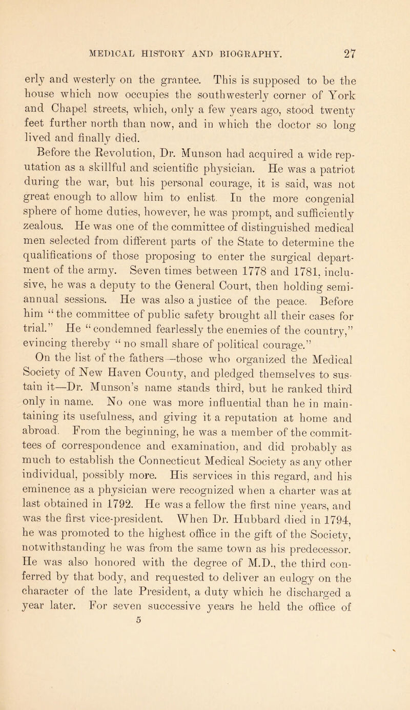 eiij and westerly on the grantee. This is supposed to be the house which now occupies the southwesterly corner of York and Chapel streets, which, only a few years ago, stood twenty feet further north than now, and in which the doctor so long lived and finally died. Before the Eevolution, Dr. Munson had acquired a wide rep- utation as a skillful and scientific pliysician. He was a patriot during the war, but his personal courage, it is said, was not great enough to allow him to enlist. In the more congenial sphere of home duties, however, he was prompt, and sufficiently zealous. He was one of the committee of distinguished medical men selected from different parts of the State to determine the qualifications of those proposing to enter the surgical depart- ment of the army. Seven times between 1778 and 1781. inclu- sive, he was a deputy to the General Court, then holding semi- annual sessions. He was also a justice of the peace. Before him “the committee of public safety brought all their cases for trial.” He “ condemned fearlessly the enemies of tlie country,” evincing thereby “no small share of political courage.” On the list of the fathers -those who organized the Medical Society of Hew Haven County, and pledged themselves to sus- tain it—Dr. Munson’s name stands third, but he ranked third only in name. No one was more influential than he in main- taining its usefulness, and giving it a reputation at home and abroad. From the beginning, he was a member of the commit- tees of correspondence and examination, and did probably as much to establish the Connecticut Medical Society as any other individual, possibly more. His services in this regard, and his eminence as a physician were recognized when a charter was at last obtained in 1792. He was a fellow the first nine years, and was the first vice-president. When Dr. Hubbard died in 1794, he was promoted to the highest office in the gift of the Society, notwithstanding he was from the same town as his predecessor. He was also honored with the degree of M.D., the third con- ferred by that body, and requested to deliver an eulogy on the character of the late President, a dutv which he dischar.o-ed a year later. For seven successive years he held the office of