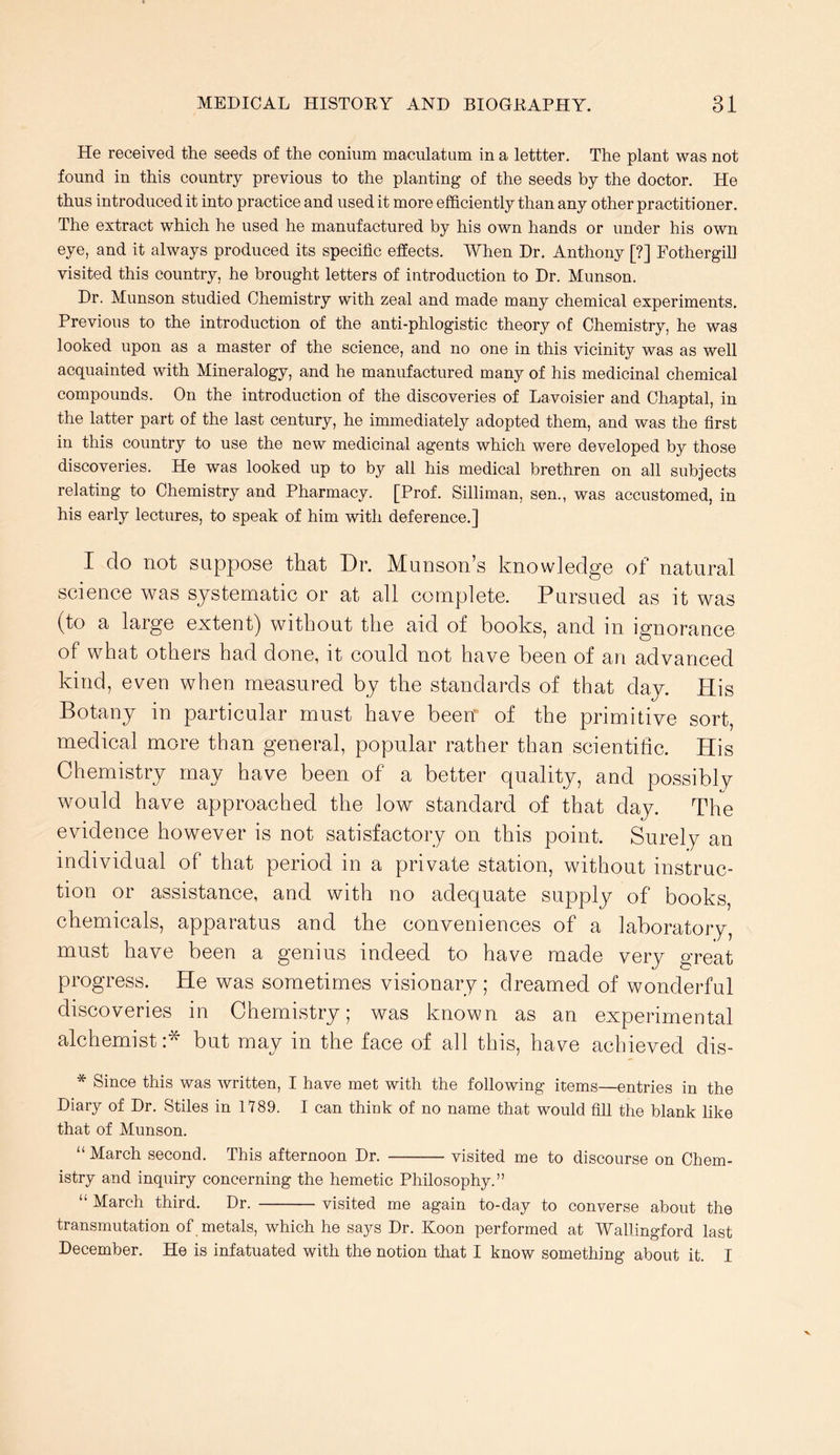 He received the seeds of the conium maculatum in a lettter. The plant was not found in this country previous to the planting of the seeds by the doctor. He thus introduced it into practice and used it more efficiently than any other practitioner. The extract which he used he manufactured by his own hands or under his own eye, and it always produced its specific effects. When Dr. Anthony [?] Fothergill visited this country, he brought letters of introduction to Dr. Munson. Dr. Munson studied Chemistry with zeal and made many chemical experiments. Previous to the introduction of the anti-phlogistic theory of Chemistry, he was looked upon as a master of the science, and no one in this vicinity was as well acquainted with Mineralogy, and he manufactured many of his medicinal chemical compounds. On the introduction of the discoveries of Lavoisier and Chaptal, in the latter part of the last century, he immediately adopted them, and was the first in this country to use the new medicinal agents which were developed by those discoveries. He was looked up to by all his medical brethren on all subjects relating to Chemistry and Pharmacy. [Prof. Silliman, sen., was accustomed, in his early lectures, to speak of him with deference.] I do not suppose that Dr. Munson’s knowledge of natural science was systematic or at all complete. Pursued as it was (to a large extent) without the aid of books, and in ignorance of what others had done, it could not have been of an advanced kind, even when measured by the standards of that day. His Botany in particular must have been of the primitive sort, medical more than general, popular rather than scientific. His Chemistry may have been of a better quality, and possibly would have approached the low standard of that day. The evidence however is not satisfactory on this point. Surely an individual of that period in a private station, without instruc- tion or assistance, and with no adequate supply of books, chemicals, apparatus and the conveniences of a laboratory, must have been a genius indeed to have made very great progress. He was sometimes visionary ; dreamed of wonderful discoveries in Chemistry; was known as an experimental alchemist :* but may in the face of all this, have achieved dis- * Since this was written, I have met with the following items—entries in the Diary of Dr. Stiles in 1189. I can think of no name that would fill the blank like that of Munson. “ March second. This afternoon Dr. visited me to discourse on Chem- istry and inquiry concerning the hemetic Philosophy.” “ March third. Dr. visited me again to-day to converse about the transmutation of metals, which he says Dr. Koon performed at Wallingford last December. He is infatuated with the notion that I know something about it. I