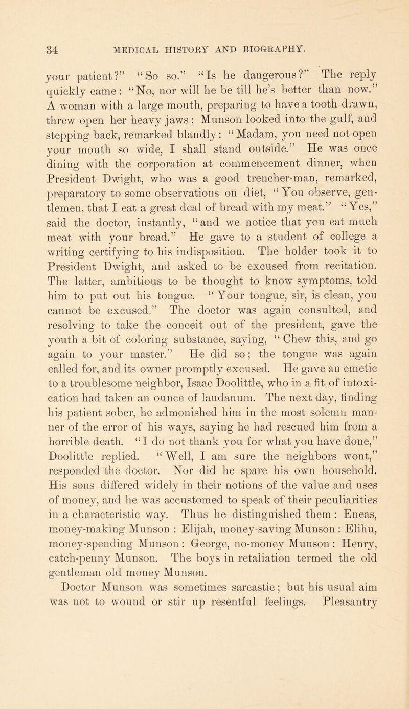 your patient?” “So so.” “Is he dangerous?” The reply quickly came: “No, nor will he be till he’s better than now.” A woman with a large mouth, preparing to have a tooth drawn, threw open her heavy jaws : Munson looked into the gulf, and stepping back, remarked blandly: “ Madam, you need not open your mouth so wide^ I shall stand outside.” He was once dining with the corporation at commencement dinner, when President Dwight, who was a good trencher-man, remarked, preparatory to some observations on diet, “You observe, gen- tlemen, that I eat a great deal of bread with my meat.’' “Yes,” said the doctor, instantly, “and we notice that you eat much meat with your bread.” He gave to a student of college a writing certifying to his indisposition. The holder took it to President Dwight, and asked to be excused from recitation. The latter, ambitious to be thought to know symptoms, told him to put out his tongue. “ Yonr tongue, sir, is clean, you cannot be excused.” The doctor was again consulted, and resolving to take the conceit out of the president, gave the youth a bit of coloring substance, saying, “ Chew this, and go again to your master.” He did so; the tongue was again called for, and its owner promptly excused. He gave an emetic to a troublesome neighbor, Isaac Doolittle, who in a fit of intoxi- cation had taken an ounce of laudanum. The next day, finding his patient sober, he admonished him in the most solemn man- ner of the error of his ways, saying he had rescued him from a horrible death. “I do not thank you for what you have done,” Doolittle replied. “Well, I am sure the neighbors wont,” responded the doctor. Nor did he spare his own household. His sons differed widely in their notions of the value and uses of money, and he was accustomed to speak of their peculiarities in a characteristic way. Thus he distinguished them : Eneas, money-making Munson : Elijah, money-saving Munson : Elihu, money-spending Munson : Greorge, no-money Munson : Henry, catch-penny Munson. The boys in retaliation termed the old gentleman old money Munson. Doctor Munson was sometimes sarcastic; but his usual aim was not to wound or stir up resentful feelings. Pleasantry