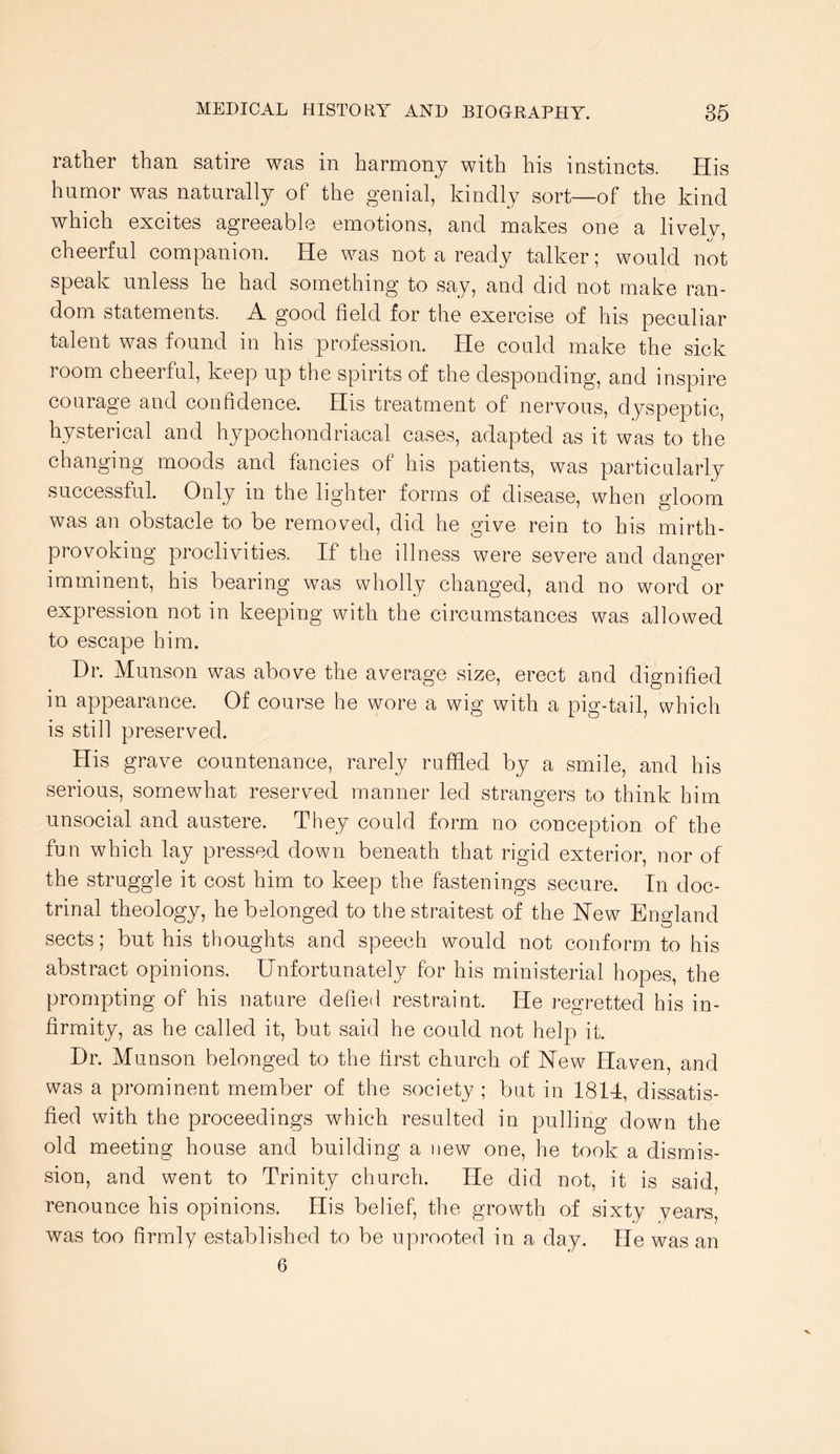 rather than satire was in harmony with his instincts. His humor was naturally of the genial, kindly sort—of the kind which excites agreeable emotions, and makes one a li\^ely, cheerful companion. He was not a ready talker; would not speak unless he had something to say, and did not make ran- dom statements. A good field for the exercise of his peculiar talent was found in his profession. He could make the sick room cheerful, keep up the spirits of the desponding, and inspire courage and confidence. His treatment of nervous, dyspeptic, hysterical and hypochondriacal cases, adapted as it was to the changing moods and fancies of his patients, was particularly successful. Only in the lighter forms of disease, when gloom was an obstacle to be removed, did he give rein to his mirth- provoking proclivities. If the illness were severe and danger imminent, his bearing was wholly changed, and no word or expression not in keeping with the circumstances was allowed to escape him. Hr. Munson was above the average size, erect and dignified in appearance. Of course he wore a wig with a pig-tail, which is still preserved. His grave countenance, rarely ruffled by a smile, and his serious, somewhat reserved manner led strangers to think him unsocial and austere. They could form no conception of the fun which lay pressed down beneath that rigid exterior, nor of the struggle it cost him to keep the fastenings secure. In doc- trinal theology, he belonged to the straitest of the New England sects; but his thoughts and speech would not conform to his abstract opinions. Unfortunately for his ministerial hopes, the prompting of his nature defied restraint. He regretted his in- firmity, as he called it, but said he could not help it. Hr. Munson belonged to the first church of New Haven, and was a prominent member of the society ; but in 1814, dissatis- fied with the proceedings which resulted in pulling down the old meeting house and building a new one, he took a dismis- sion, and went to Trinity church. He did not, it is said, renounce his opinions. His belief, the growth of sixty years, was too firmly established to be uprooted in a day. He was an 6