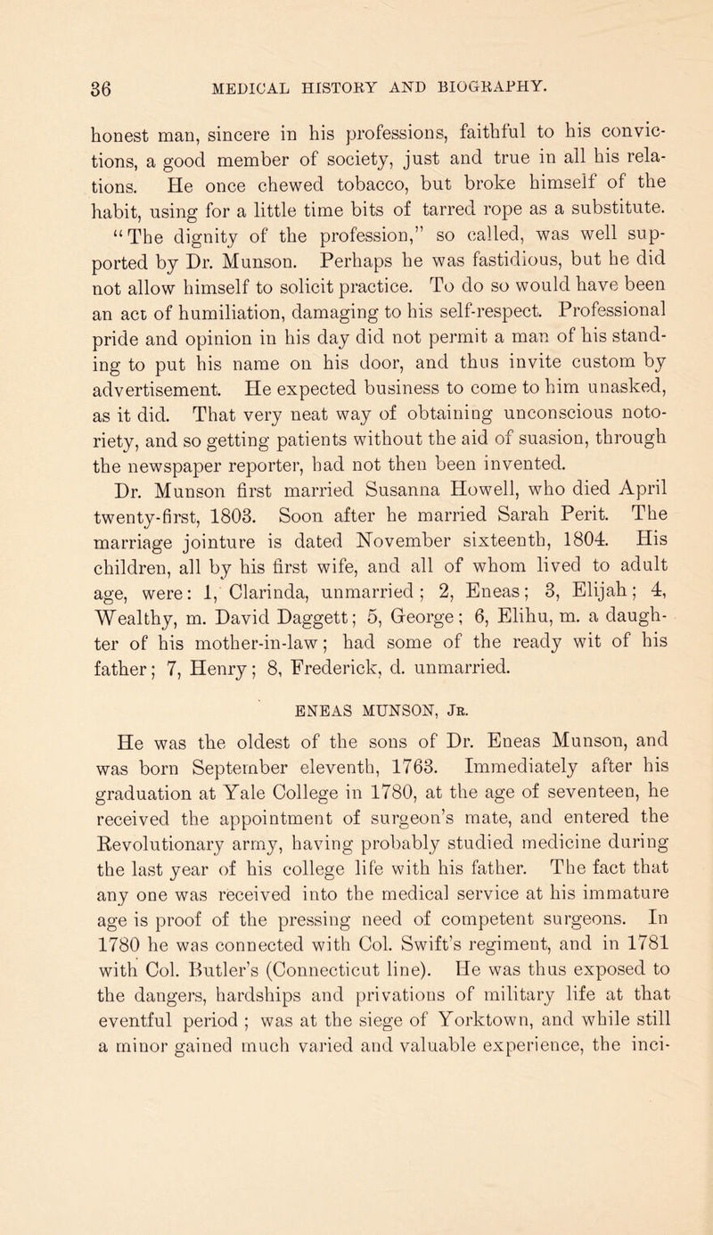 honest man, sincere in his professions, faithful to his convic- tions, a good member of society, just and true in all his rela- tions. He once chewed tobacco, but broke himself of the habit, using for a little time bits of tarred rope as a substitute. ‘‘The dignity of the profession,” so called, was well sup- ported by Dr. Munson. Perhaps he was fastidious, but he did not allow himself to solicit practice. To do so would have been an act of humiliation, damaging to his self-respect. Professional pride and opinion in his day did not permit a man of his stand- ing to put his name on his door, and thus invite custom by advertisement. He expected business to come to him unasked, as it did. That very neat way of obtaining unconscious noto- riety, and so getting patients without the aid of suasion, through the newspaper reporter, had not then been invented. Dr. Munson first married Susanna Howell, who died April twenty-first, 1803. Soon after he married Sarah Perit. The marriage jointure is dated November sixteenth, 1804. His children, all by his first wife, and all of whom lived to adult age, were: 1, Clarinda, unmarried; 2, Eneas; 3, Elijah; 4, Wealthy, m. David Daggett; 5, Greorge; 6, Elihu, m. a daugh- ter of his mother-in-law; had some of the ready wit of his father; 7, Henry; 8, Frederick, d. unmarried. ENEAS MUNSON, Jr. He was the oldest of the sons of Dr. Eneas Munson, and was born September eleventh, 1763. Immediately after his graduation at Yale College in 1780, at the age of seventeen, he received the appointment of surgeon’s mate, and entered the Revolutionary army, having probably studied medicine during the last year of his college life with his father. The fact that any one was received into the medical service at his immature age is proof of the pressing need of competent surgeons. In 1780 he was connected with Col. Swift’s regiment, and in 1781 with Col. Butler’s (Connecticut line). He was thus exposed to the dangers, hardships and privations of military life at that eventful period ; was at the siege of Yorktown, and while still a minor gained much varied and valuable experience, the inci-