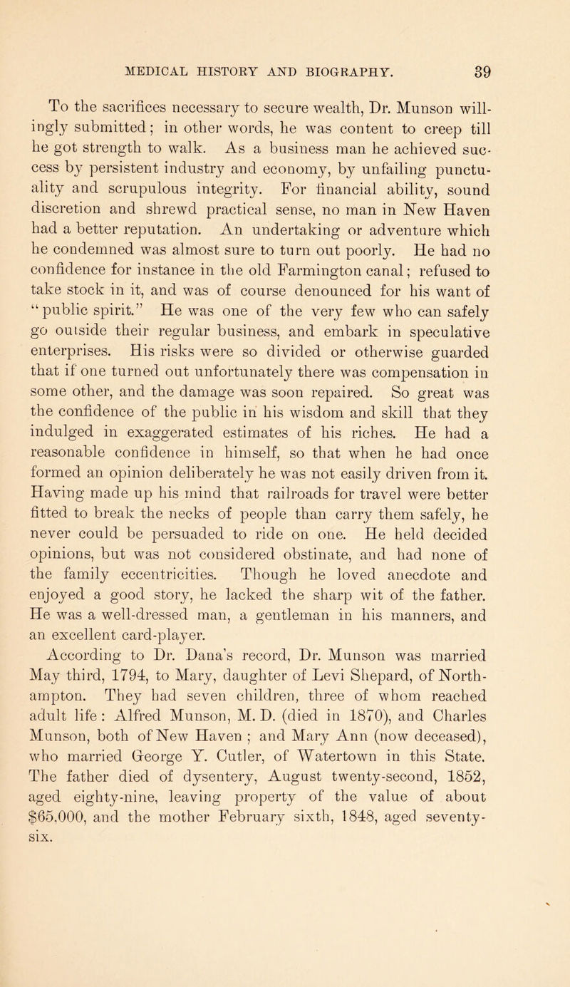 To the sacrifices necessary to secure wealth, Dr. Munson will- ingly submitted; in othei words, he was content to creep till he got strength to walk. As a business man he achieved suc- cess by persistent industry and economy, by unfailing punctu- ality and scrupulous integrity. For financial ability, sound discretion and shrewd practical sense, no man in New Haven had a better reputation. An undertaking or adventure which he condemned was almost sure to turn out poorly. He had no confidence for instance in the old Farmington canal; refused to take stock in it, and was of course denounced for his want of “public spirit.” He was one of the very few who can safely go outside their regular business, and embark in speculative enterprises. His risks were so divided or otherwise guarded that if one turned out unfortunately there was compensation in some other, and the damage was soon repaired. So great was the confidence of the public in his wisdom and skill that they indulged in exaggerated estimates of his riches. He had a reasonable confidence in himself, so that when he had once formed an opinion deliberately he was not easily driven from it. Having made up his mind that railroads for travel were better fitted to break the necks of people than carry them safely, he never could be persuaded to ride on one. He held decided opinions, but was not considered obstinate, and had none of the family eccentricities. Though he loved anecdote and enjoyed a good story, he lacked the sharp wit of the father. He was a well-dressed man, a gentleman in his manners, and an excellent card-player. According to Dr. Dana’s record. Dr. Munson was married May third, 1794, to Mary, daughter of Levi Shepard, of North- ampton. They had seven children, three of whom reached adult life: Alfred Munson, M. D. (died in 1870), and Charles Munson, both of New Haven ; and Mary Ann (now deceased), who married Gleorge Y. Cutler, of Watertown in this State. The father died of dysentery, August twenty-second, 1852, aged eighty-nine, leaving property of the value of about $65,000, and the mother February sixth, 1848, aged seventy- six.