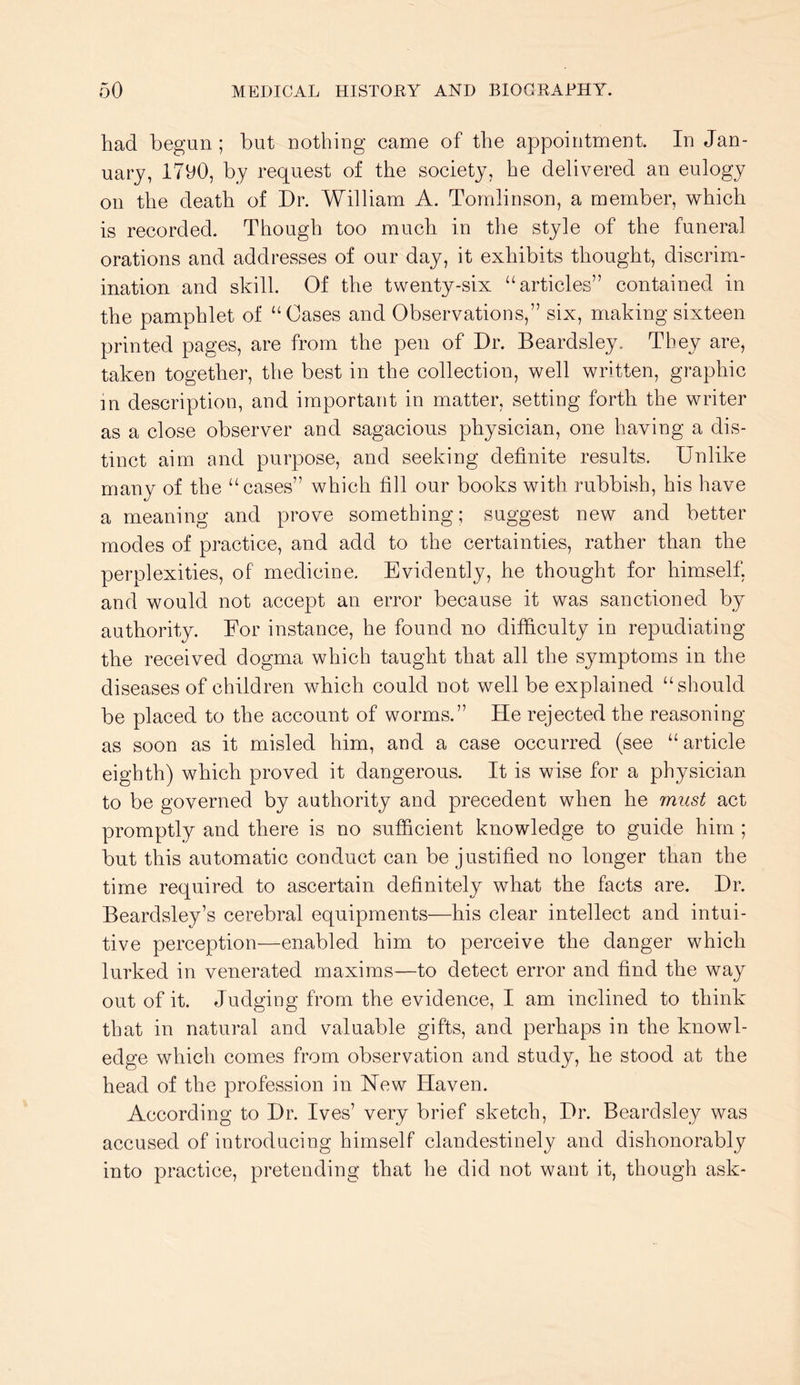 had begun; but nothing came of the appointment. In Jan- uary, 1700, by request of the society, he delivered an eulogy on the death of Dr. William A. Tomlinson, a member, which is recorded. Though too much in the style of the funeral orations and addresses of our day, it exhibits thought, discrim- ination and skill. Of the twenty-six “articles” contained in the pamphlet of “Cases and Observations,” six, making sixteen printed pages, are from the pen of Dr. Beardsley. They are, taken together, the best in the collection, well written, graphic m description, and important in matter, setting forth the writer as a close observer and sagacious physician, one having a dis- tinct aim and purpose, and seeking definite results. Unlike many of the “cases” which fill our books with rubbish, his have a meaning and prove something; suggest new and better modes of practice, and add to the certainties, rather than the perplexities, of medicine. Evidently, he thought for himself, and would not accept an error because it was sanctioned by authority. For instance, he found no difficulty in repudiating the received dogma which taught that all the symptoms in the diseases of children which could not well be explained “should be placed to the account of worms.” He rejected the reasoning as soon as it misled him, and a case occurred (see “ article eighth) which proved it dangerous. It is wise for a physician to be governed by authority and precedent when he must act promptly and there is no sufficient knowledge to guide him ; but this automatic conduct can be justified no longer than the time required to ascertain definitely what the facts are. Dr. Beardsley’s cerebral equipments—his clear intellect and intui- tive perception—enabled him to perceive the danger which lurked in venerated maxims—to detect error and find the way out of it. Judging from the evidence, I am inclined to think that in natural and valuable gifts, and perhaps in the knowl- edge which comes from observation and study, he stood at the head of the profession in New Haven. According to Dr. Ives’ very brief sketch. Dr. Beardsley was accused of introducing himself clandestinely and dishonorably into practice, pretending that he did not want it, though ask-