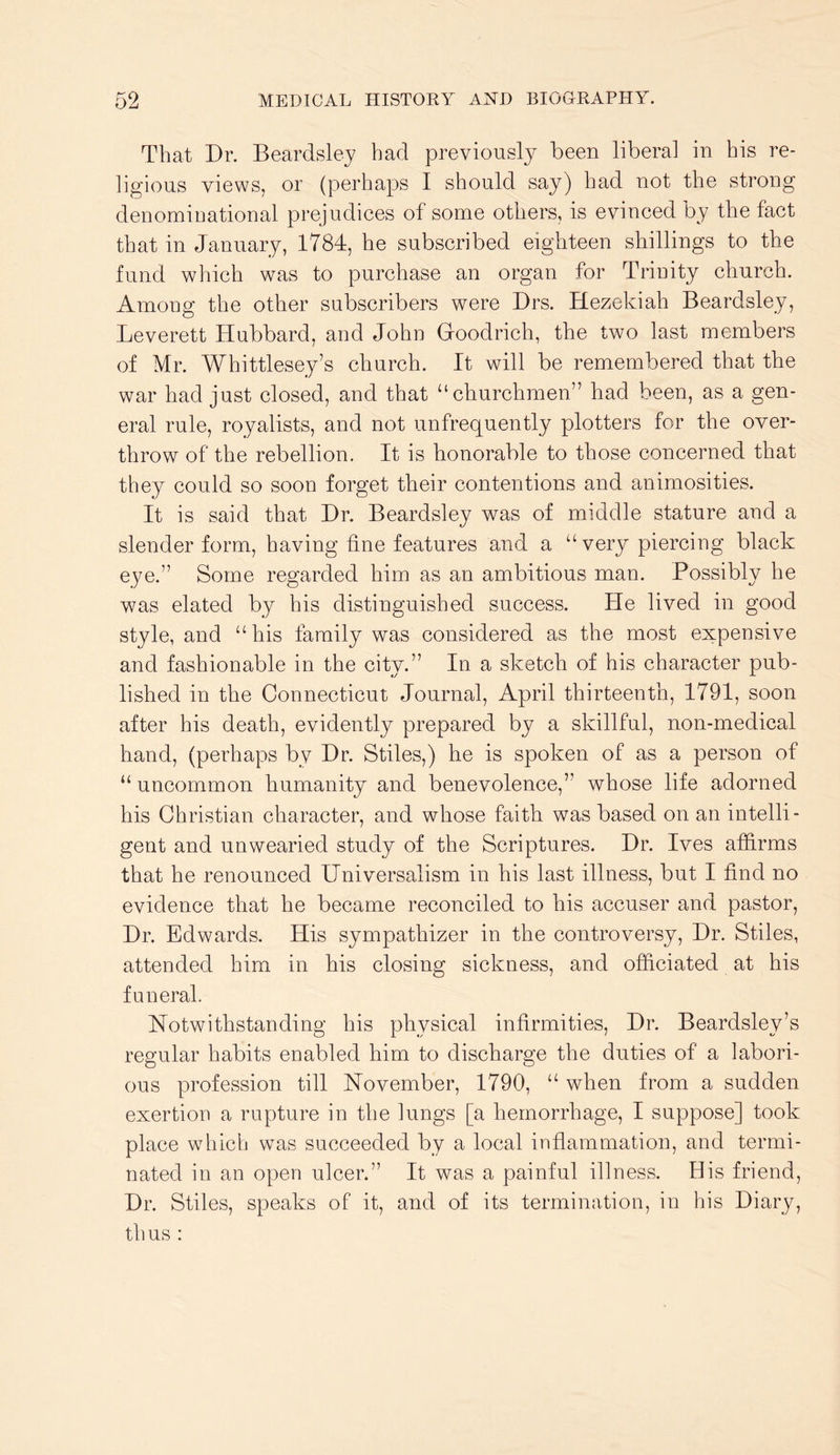 That Dr. Beardsley had previously been liberal in his re- ligious views, or (perhaps I should say) had not the strong denominational prejudices of some others, is evinced by the fact that in January, 1784, he subscribed eighteen shillings to the fund which was to purchase an organ for Trinity church. Among the other subscribers were Drs. Hezekiah Beardsley, Leverett Hubbard, and John Goodrich, the two last members of Mr. Whittlesey’s church. It will be remembered that the war had just closed, and that “churchmen” had been, as a gen- eral rule, royalists, and not unfrequently plotters for the over- throw of the rebellion. It is honorable to those concerned that they could so soon forget their contentions and animosities. It is said that Dr. Beardsley was of middle stature and a slender form, having fine features and a “very piercing black eye.” Some regarded him as an ambitious man. Possibly he was elated by his distinguished success. He lived in good style, and “his family was considered as the most expensive and fashionable in the city.” In a sketch of his character pub- lished in the Connecticut Journal, April thirteenth, 1791, soon after his death, evidently prepared by a skillful, non-medical hand, (perhaps by Dr. Stiles,) he is spoken of as a person of “ uncommon humanity and benevolence,” whose life adorned his Christian character, and whose faith was based on an intelli- gent and unwearied study of the Scriptures. Dr. Ives affirms that he renounced Universalism in his last illness, but I find no evidence that he became reconciled to his accuser and pastor, Dr. Edw^ards. His sympathizer in the controversy. Dr. Stiles, attended him in his closing sickness, and officiated at his funeral. Notwithstanding his physical infirmities. Dr. Beardsley’s regular habits enabled him to discharge the duties of a labori- ous profession till November, 1790, “ when from a sudden exertion a rupture in the lungs [a hemorrhage, I suppose] took place which was succeeded by a local inflammation, and termi- nated in an open ulcer.” It was a painful illness. His friend. Dr. Stiles, speaks of it, and of its termination, in his Diary, thus :