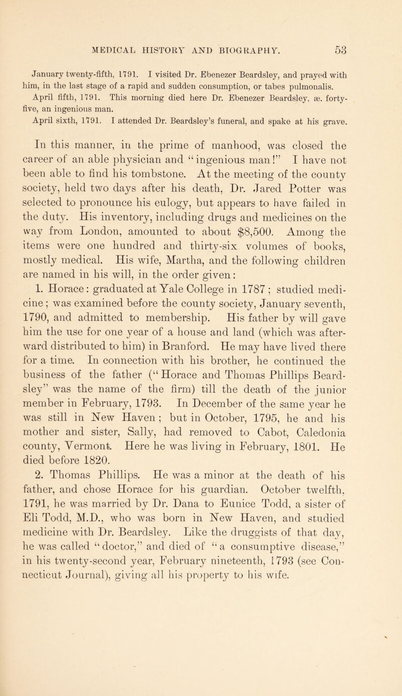 January twenty-fifth, 1191. I visited Dr. Ebenezer Beardsley, and prayed with him, in the last stage of a rapid and sudden consumption, or tabes pulmonalis. April fifth, 1191. This morning died here Dr. Ebenezer Beardsley, se. forty- five, an ingenious man. April sixth, 1191. I attended Dr. Beardsley’s funeral, and spake at his grave. In this manner, in the prime of manhood, was closed the career of an able physician and “ingenious man!” I have not been able to find his tombstone. At the meeting of the county society, held two days after his death, Dr. Jared Potter was selected to pronounce his eulogy, but appears to have failed in the duty. His inventory, including drugs and medicines on the way from London, amounted to about $8,500. Among the items were one hundred and thirty-six volumes of books, mostly medical. His wife, Martha, and the following children are named in his will, in the order given: 1. Horace: graduated at Yale College in 1787 ; studied medi- cine ; was examined before the county society, January seventh, 1790, and admitted to membership. His father by will gave him the use for one year of a house and land (which was after- ward distributed to him) in Branford. He may have lived there for a time. In connection with his brother, he continued the business of the father (“Horace and Thomas Phillips Beard- sley” was the name of the firm) till the death of the junior member in February, 1793. In December of the same year he was still in New Haven ; but in October, 1795, he and his mother and sister, Sally, had removed to Cabot, Caledonia county, Yermont. Here he was living in February, 1801. He died before 1820. 2. Thomas Phillips. He was a minor at the death of his father, and chose Horace for his guardian. October twelfth, 1791, he was married by Dr. Dana to Eunice Todd, a sister of Eli Todd, M.D., who was born in New Haven, and studied medicine with Dr. Beardsle)^ Like the druggists of that day, he was called “doctor,” and died of “a consumptive disease,” in his twenty-second year, February nineteenth, 1793 (see Con- necticut Journal), giving all his property to his wife.