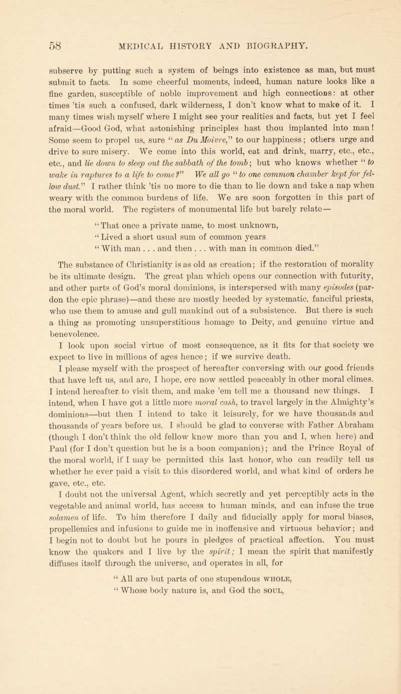 subserve by putting such a system of beings into existence as man, but must submit to facts. In some cheerful moments, indeed, human nature looks like a fine garden, susceptible of noble improvement and high connections: at other times ’tis such a confused, dark wilderness, I don’t know what to make of it, I many times wish myself where I might see your realities and facts, but yet I feel afraid—Good God, what astonishing principles hast thou implanted into man! Some seem to propel us, sure “as Du Moivre^’’'’ to our happiness; others urge and drive to sure misery. We come into this world, eat and drink, marry, etc.,, etc., etc., and lie down to sleep out the sabbath of the tomb-, but who knows whether “ to wake in raptures to a life to comeV We all go to one common chamber kept for fel- low dust.'' I rather think ’tis no more to die than to lie down and take a nap when weary with the common burdens of life. We are soon forgotten in this part of the moral world. The registers of monumental life but barely relate— “That once a private name, to most unknown, “Lived a short usual sum of common years “With man . . . and then . . . with man in common died.” The substance of Christianity is as old as creation; if the restoration of morality be its ultimate design. The great plan which opens our connection with futurity, and other parts of God’s moral dominions, is interspersed with many episodes (par- don the epic phrase)—and these are mostly heeded by systematic, fanciful priests, who use them to amuse and gull mankind out of a subsistence. But there is such a thing as promoting unsuperstitious homage to Deity, and genuine virtue and benevolence. I look upon social virtue of most consequence, as it fits for that society we expect to live in millions of ages hence; if we survive death. I please myself with the prospect of hereafter conversing with our good friends that have left us, and are, I hope, ere now settled peaceably in other moral climes. I intend hereafter to visit them, and make ’em tell me a thousand new things. I intend, when I have got a little more moral cash, to travel largely in the Almighty’s dominions—but then I intend to take it leisurely, for we have thousands and thousands of years before us. I should be glad to converse with Father Abraham (though I don’t think the old fellow knew more than you and I, when here) and Paul (for I don’t question but he is a boon companion); and the Prince Royal of the moral world, if I may be permitted this last honor, who can readily tell us whether he ever paid a visit to this disordered world, and what kind of orders he gave, etc., etc. I doubt not the universal Agent, which secretly and yet perceptibly acts in the vegetable and animal world, has access to human minds, and can infuse the true solamen of life. To him therefore I daily and fiducially apply for moral biases, propellemics and infusions to guide me in inoffensive and virtuous behavior; and I begin not to doubt but he pours in pledges of practical affection. You must know the quakers and I live by the spirit; I mean the spirit that manifestly diffuses itself through the universe, and operates in all, for “ All are but parts of one stupendous whole, “ Whose body nature is, and God the soul.
