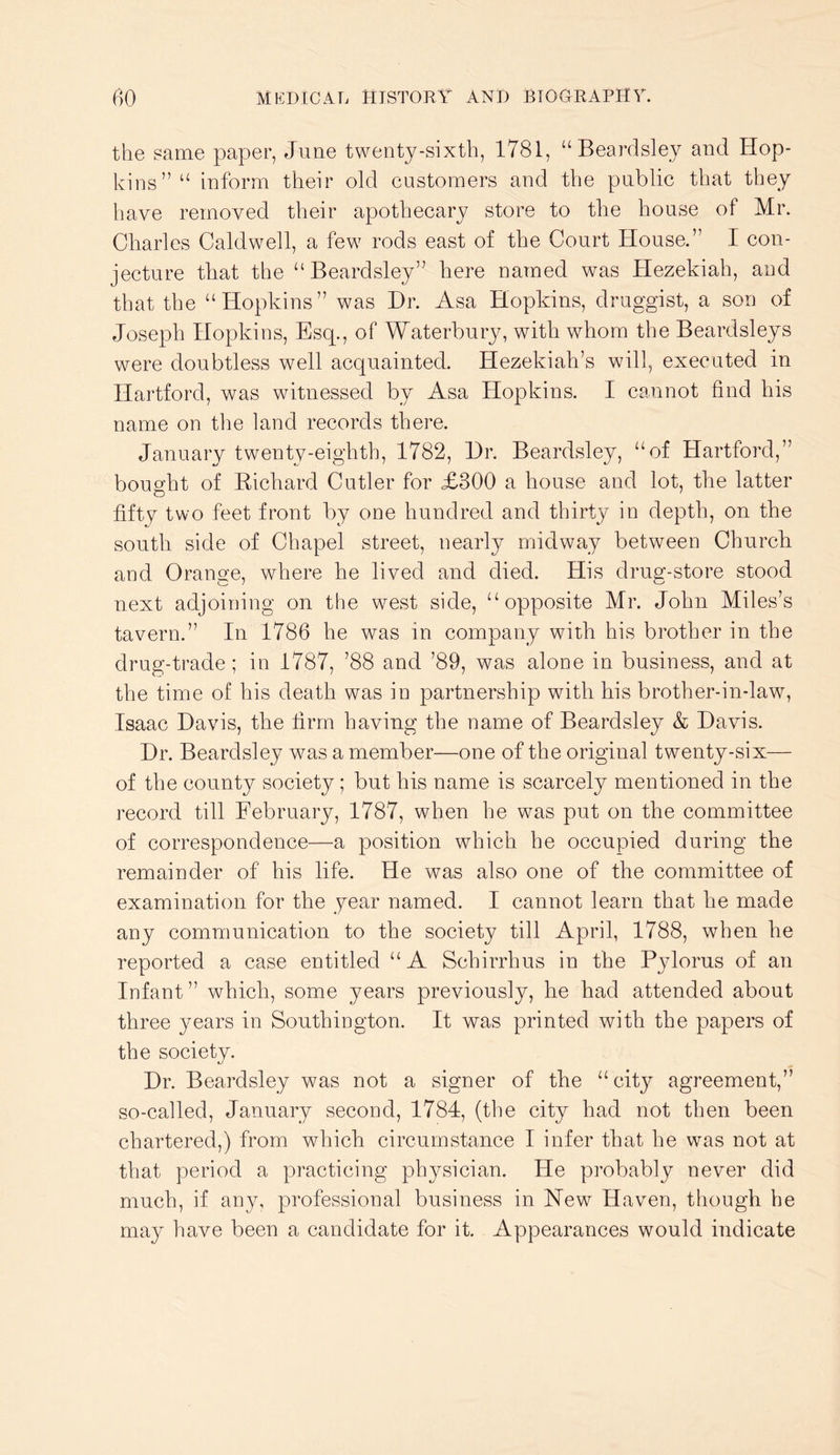 the same paper, June twenty-sixth, 1781, “Beardsley and Hop- kins” “ inform their old customers and the public that they have removed their apothecary store to the house of Mr. Charles Caldwell, a few rods east of the Court House.” I con- jecture that the “Beardsley” here named was Hezekiah, and that the “Hopkins” was Hr. Asa Hopkins, druggist, a son of Joseph Hopkins, Esq., of Waterbury, with whom the Beardsleys were doubtless well acquainted. Hezekiah’s will, executed in Hartford, was witnessed by Asa Hopkins. I cannot find his name on the land records there. January twenty-eighth, 1782, Hr. Beardsley, “of Hartford,” bought of Kichard Cutler for £300 a house and lot, the latter fifty two feet front by one hundred and thirty in depth, on the south side of Chapel street, nearly midway between Church and Orange, where he lived and died. His drug-store stood next adjoining on the west side, “opposite Mr. John Miles’s tavern.” In 1786 he was in company with his brother in the drug-trade; in 1787, ’88 and ’89, was alone in business, and at the time of his death was in partnership with his brother-in-law, Isaac Havis, the firm having the name of Beardsley & Havis. Hr. Beardsley was a member—one of the original twenty-six— of the county society ; but his name is scarcely mentioned in the record till February, 1787, when he was put on the committee of correspondence—a position which he occupied during the remainder of his life. He was also one of the committee of examination for the year named. I cannot learn that he made any communication to the society till April, 1788, when he reported a case entitled “A Schirrhus in the Pylorus of an Infant ” which, some years previously, he had attended about three years in Southington. It was printed with the papers of the society. Hr. Beardsley was not a signer of the “city agreement,” so-called, January second, 1784, (the city had not then been chartered,) from which circumstance I infer that he was not at that period a practicing physician. He probably never did much, if any, professional business in Hew Haven, though be may have been a candidate for it. Appearances would indicate