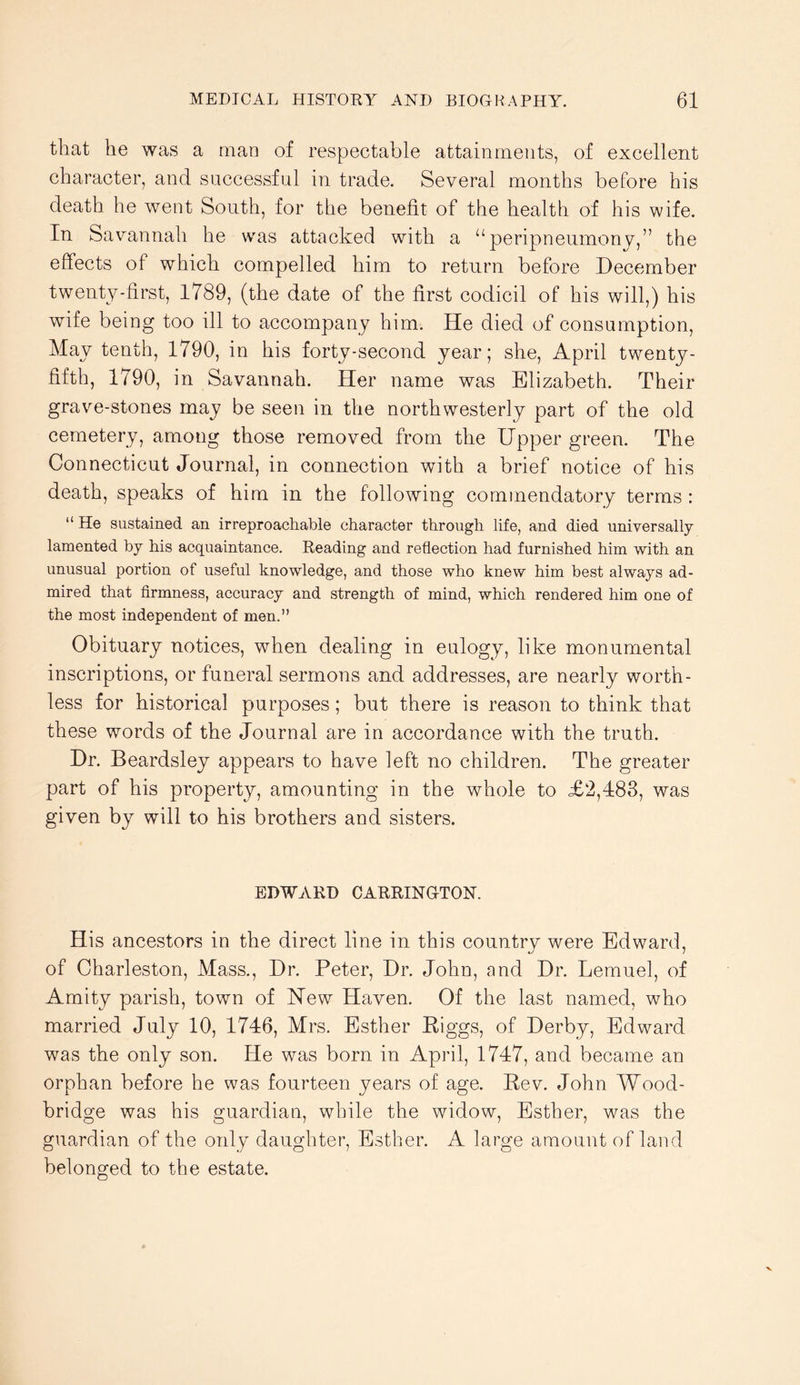 that he was a man of respectable attainments, of excellent character, and successful in trade. Several months before his death he went South, for the benefit of the health of his wife. In Savannah he was attacked with a “peripneumony,” the effects of which compelled him to return before December twenty-first, 1789, (the date of the first codicil of his will,) his wife being too ill to accompany him. He died of consumption. May tenth, 1790, in his forty-second year; she, April twenty- fifth, 1790, in Savannah. Her name was Elizabeth. Their grave-stones may be seen in the northwesterly part of the old cemetery, among those removed from the Upper green. The Connecticut Journal, in connection with a brief notice of his death, speaks of him in the following commendatory terms : “ He sustained an irreproachable character through life, and died universally lamented by his acquaintance. Reading and reflection had furnished him with an unusual portion of useful knowledge, and those who knew him best always ad- mired that firmness, accuracy and strength of mind, which rendered him one of the most independent of men.” Obituary notices, when dealing in eulogy, like monumental inseriptions, or funeral sermons and addresses, are nearly worth- less for historical purposes; but there is reason to think that these words of the Journal are in accordance with the truth. Dr. Beardsley appears to have left no children. The greater part of his property, amounting in the whole to £2,483, was given by will to his brothers and sisters. EDWARD CARRINGTON. His ancestors in the direct line in this country were Edward, of Charleston, Mass., Dr. Peter, Dr. John, and Dr. Lemuel, of Amity parish, town of Hew Haven. Of the last named, who married July 10, 1746, Mrs. Esther Riggs, of Derby, Edward was the only son. He was born in April, 1747, and became an orphan before he was fourteen years of age. Rev. John Wood- bridge was his guardian, while the widow, Esther, was the guardian of the ordy daughter, Esther. A large amount of land belonged to the estate.