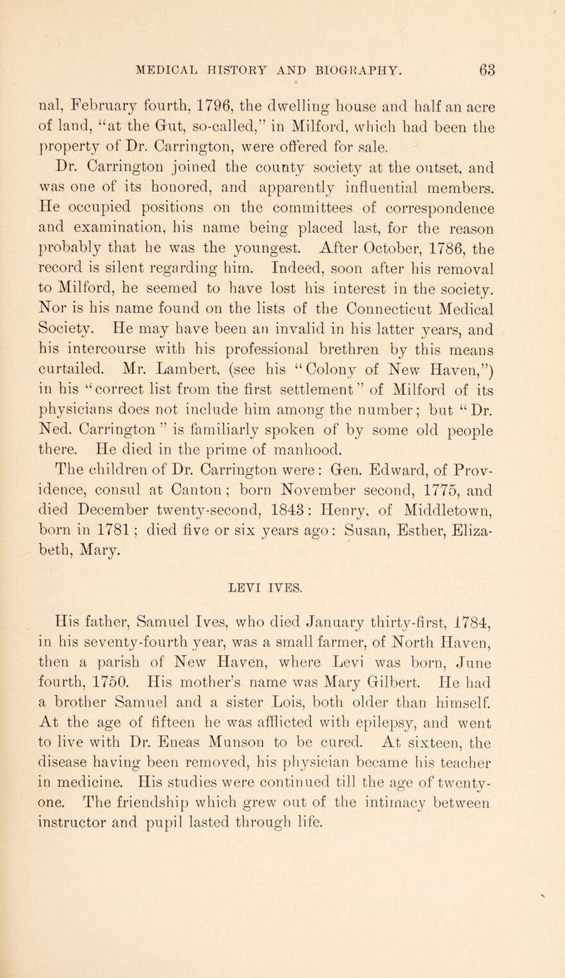 nal, February fourth, 1796, the dwelling house and half an acre of land, “at the Gut, so-called,” in Milford, which had been the property of Dr. Carrington, were offered for sale. Dr. Carrington joined the county society at the outset, and was one of its honored, and apparently influential members. He occupied positions on the committees of correspondence and examination, his name being placed last, for the reason probably that he was the youngest. After October, 1786, the record is silent regarding him. Indeed, soon after his removal to Milford, he seemed to have lost his interest in the society. Nor is his name found on the lists of the Connecticut Medical Society. He may have been an invalid in his latter years, and his intercourse with his professional brethren by this means curtailed. Mr. Lambert, (see his “Colony of New Haven,”) in his “correct list from the first settlement” of Milford of its physicians does not include him among the number; but “Dr. Ned. Carrington ” is familiarly spoken of by some old people there. He died in the prime of manhood. The children of Dr. Carrington were : Gen. Edward, of Prov- idence, consul at Canton; born November second, 1775, and died December twenty-second, 1843 : Henry, of Middletown, born in 1781 ; died five or six years ago: Susan, Esther, Eliza- beth, Mary. LEYI IVES. His father, Samuel Ives, who died January thirty-first, 1784, in his seventy-fourth year, was a small farmer, of North Haven, then a parish of New Haven, where Levi was born, June fourth, 1750. His mother’s name was Mary Gilbert. He had a brother Samuel and a sister Lois, both older than himself. At the age of fifteen he was afflicted with epilepsy, and went to live with Dr. Eneas Munson to be cured. At sixteen, the disease having been removed, his physician became his teacher in medicine. His studies were continued till the age of twentv- one. The friendship which grew out of the intimacy between instructor and pupil lasted through life.