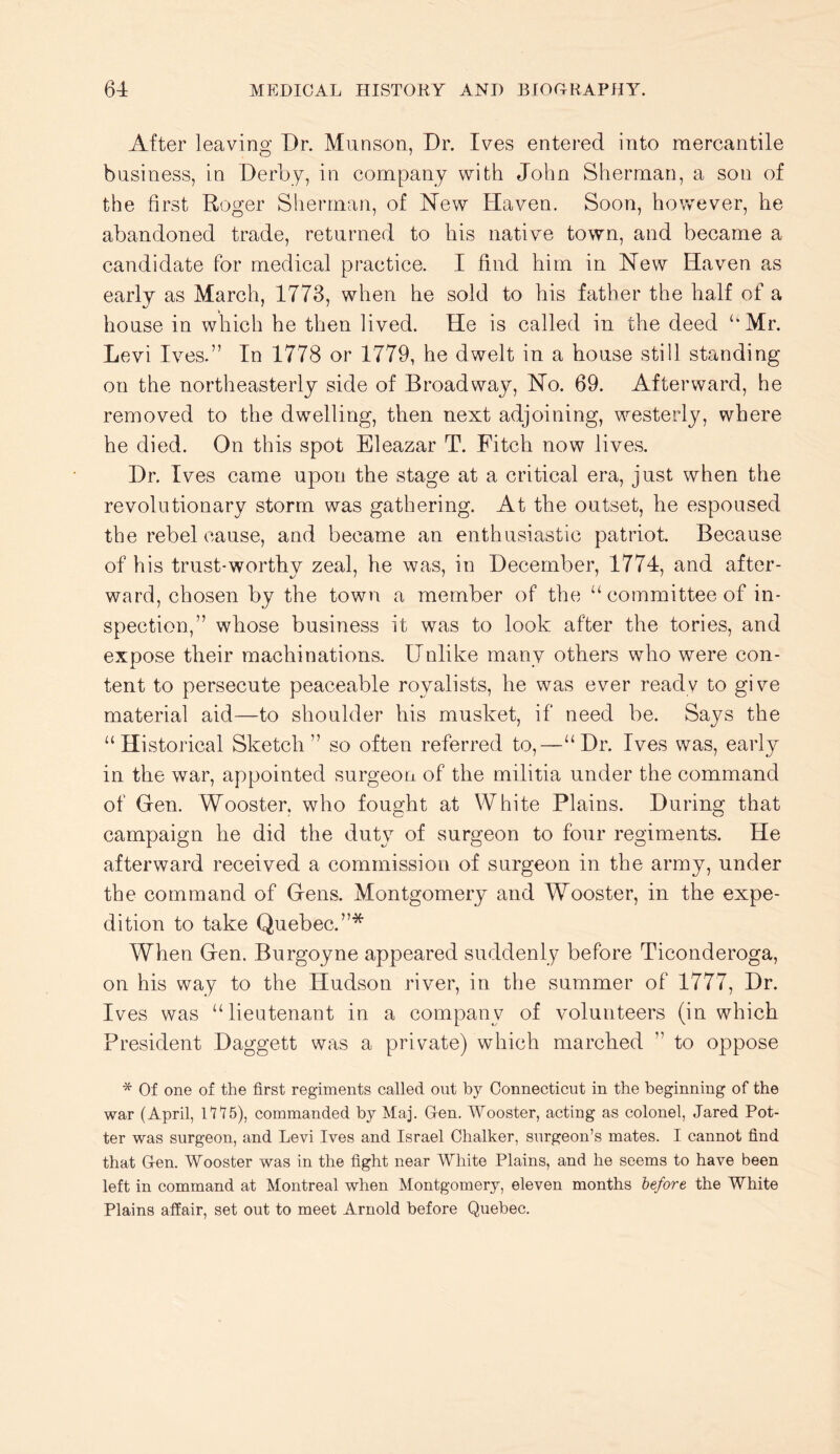 After leaving Dr. Munson, Dr. Ives entered into mercantile business, in Derby, in company with John Sherman, a son of the first Roger Sherman, of Hew Haven. Soon, however, he abandoned trade, returned to his native town, and became a candidate for medical practice. I find him in New Haven as early as March, 1773, when he sold to his father the half of a house in which he then lived. He is called in the deed ‘‘Mr. Levi Ives.” In 1778 or 1779, he dwelt in a house still standing on the northeasterly side of Broadway, No. 69. Afterward, he removed to the dwelling, then next adjoining, westerly, where he died. On this spot Eleazar T. Fitch now lives. Dr. Ives came upon the stage at a critical era, just when the revolutionary storm was gathering. At the outset, he espoused the rebel cause, and became an enthusiastic patriot. Because of his trust-worthy zeal, he was, in December, 1774, and after- ward, chosen by the town a member of the “ committee of in- spection,” whose business it was to look after the tories, and expose their machinations. Unlike many others who were con- tent to persecute peaceable royalists, he was ever readv to give material aid—to shoulder his musket, if need be. Says the “Historical Sketch” so often referred to,—“Dr. Ives was, early in the war, appointed surgeon of the militia under the command of Gen. Wooster, who fought at White Plains. During that campaign he did the duty of surgeon to four regiments. He afterward received a commission of surgeon in the army, under the command of Gens. Montgomery and Wooster, in the expe- dition to take Quebec.”* When Gen. Burgoyne appeared suddenly before Ticonderoga, on his way to the Hudson river, in the summer of 1777, Dr. Ives was “lieutenant in a company of volunteers (in which President Daggett was a private) which marched ” to oppose * Of one of the first regiments called out by Connecticut in the beginning of the war (April, 1115), commanded by Maj. Gen. Wooster, acting as colonel, Jared Pot- ter was surgeon, and Levi Ives and Israel Chalker, surgeon’s mates. I cannot find that Gen. Wooster was in the fight near White Plains, and he seems to have been left in command at Montreal when Montgomery, eleven months lefore the White Plains affair, set out to meet Arnold before Quebec.