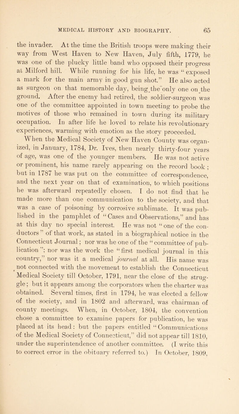 the invader. At the time the British troops were making their way from West Haven to New Haven, July fifth, 1779, he was one of the plucky little band who opposed their progress at Milford hill. While running for his life, he was “ exposed a mark for tlie main army in good gun shot.” He also acted as surgeon on that memorable day, being the'^only one on the ground. After the enemy had retired, the soldier-surgeon was one of the committee appointed in town meeting to probe the motives of those who remained in town during its militaiy occupation. In after life he loved to relate his revolutionary experiences, warming with emotion as the story proceeded. When the Medical Society of New Haven Countv was oro-an- ized, in January, 1784, Hr. Ives, then nearly thirty-four years of age, was one of the younger members. He was not active or prominent, his name rarely appearing on the record book ; but in 1787 he was put on the committee of correspondence, and the next year on that of examination, to which positions he was afterward repeatedly chosen. I do not find that he made more than one communication to the society, and that was a case of poisoning by corrosive sublimate. It was pub- lished in the pamphlet of ‘‘Cases and Observations,” and has at this day no special interest. He was not “one of the con- ductors” of that work, as stated in a biographical notice in the Connecticut Journal; nor was he one of the “ committee of pub- lication ”; nor was the work the “first medical journal in this country,” nor was it a medical journal at all. His name was ^ not connected with the movement to establish the Connecticut Medical Society till October, 1791, near the close of the strug- gle ; but it appears among the corporators when the charter was obtained. Several times, first in 1794, he was elected a fellow of the society, and in 1802 and afterward, was chairman of county meetings. When, in October, 1804, the convention chose a eommittee to examine papers for publication, he was placed at its head: but the papers entitled “ Communications of the Medical Society of Connecticut,” did not appear till 1810, under the superintendence of another committee. (I write this to correct error in the obituary referred to.) In October, 1809,