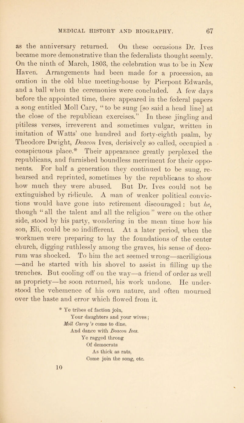 as the anniversary returned. On these occasions Dr. Ives became more demonstrative than the federalists thought seeml}^ On the ninth of March, 1803, the celebration was to be in ISTew Haven. Arrangements had been made for a procession, an oration in the old blue meeting-house by Pierpont Edwards, and a ball when the ceremonies were concluded. A few days before the appointed time, there appeared in the federal papers a song entitled Moll Cary, “ to be sung [so said a head line] at the close of the republican exercises.” In these jingling and pitiless verses, irreverent and sometimes vulgar, written in imitation of Watts’ one hundred and forty-eighth psalm, by Theodore Dwight, Deacon Ives, derisively so called, occupied a conspicuous place.* Their appearance greatly perplexed the republicans, and furnished boundless merriment for their oppo- nents. For half a generation they continued to be sung, re- hearsed and reprinted, sometimes by the republicans to show how much they were abused. But Dr. Ives could not be extinguished by ridicule. A man of weaker political convic- tions would have gone into retirement discouraged : but Ae, though “ all the talent and all the religion ” were on the other side, stood by his party, wondering in the mean time how his son, Eli, could be so indifferent. At a later period, when the workmen were preparing to lay the foundations of the center church, digging ruthlessly among the graves, his sense of deco- rum was shocked. To him the act seemed wrong—sacriligious —and he started with his shovel to assist in filling up the trenches. But cooling off on the way—a friend of order as well as propriety—he soon returned, his work undone. He under- stood the vehemence of his own nature, and often mourned over the haste and error which flowed from it. * Ye tribes of faction join, Your daughters and your wives ; Moll Carey ’5 come to dine, And dance with Beacon Ives. Ye ragged throng Of democrats As thick as rats, Come join the song, etc. 10