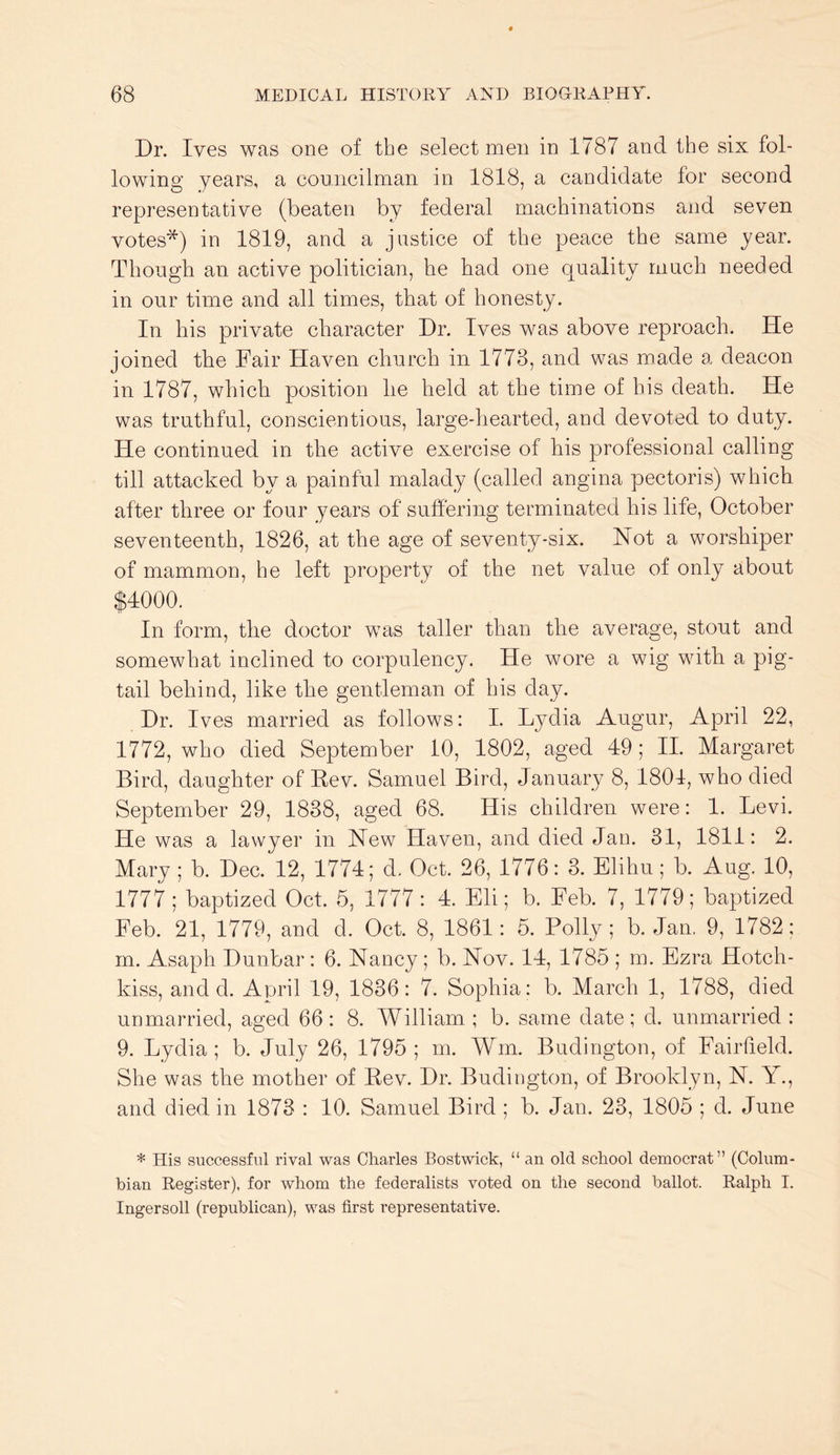 Dr. Ives was one of the selectmen in 1787 and the six fol- lowing years, a councilman in 1818, a candidate for second representative (beaten by federal machinations and seven votes*) in 1819, and a justice of the peace the same year. Though an active politician, he had one quality much needed in our time and all times, that of honesty. In his private character Dr. Ives was above reproach. He joined the Fair Haven church in 1773, and was made a deacon in 1787, which position he held at the time of his death. He was truthful, conscientious, large-hearted, and devoted to duty. He continued in the active exercise of his professional calling till attacked by a painful malady (called angina pectoris) which after three or four years of suffering terminated his life, October seventeenth, 1826, at the age of seventy-six. Not a worshiper of mammon, he left property of the net value of only about $4000. In form, the doctor was taller than the average, stout and somewhat inclined to corpulency. He wore a wig with a pig- tail behind, like the gentleman of his day. Dr. Ives married as follows: I. Lydia Augur, April 22, 1772, who died September 10, 1802, aged 49; II. Margaret Bird, daughter of Rev. Samuel Bird, January 8, 1801, who died September 29, 1838, aged 68. His children were: 1. Levi. He was a lawyer in New Haven, and died Jan. 31, 1811: 2. Mary ; b. Dec. 12, 1774; d. Oct. 26, 1776: 3. Elihu; b. Aug. 10, 1777 ; baptized Oct. 5, 1777: 4. Eli; b. Feb. 7, 1779; baptized Feb. 21, 1779, and d. Oct. 8, 1861: 5. Polly; b. Jan. 9, 1782: m. Asaph Dunbar : 6. Nancy; b. Nov. 14, 1785 ; m. Ezra Hotch- kiss, and d. April 19, 1836: 7. Sophia: b. March 1, 1788, died unmarried, aged 66: 8. William ; b. same date; d. unmarried : 9. Lydia ; b. July 26, 1795 ; m. Win. Budington, of Fairfield. She was the mother of Rev. Dr. Budington, of Brooklyn, N. Y., and died in 1873 : 10. Samuel Bird ; b. Jan. 23, 1805 ; d. June * His successful rival was Charles Bostwick, “ an old school democrat” (Colum- bian Register), for whom the federalists voted on the second ballot. Ralph I. Ingersoll (republican), was first representative.