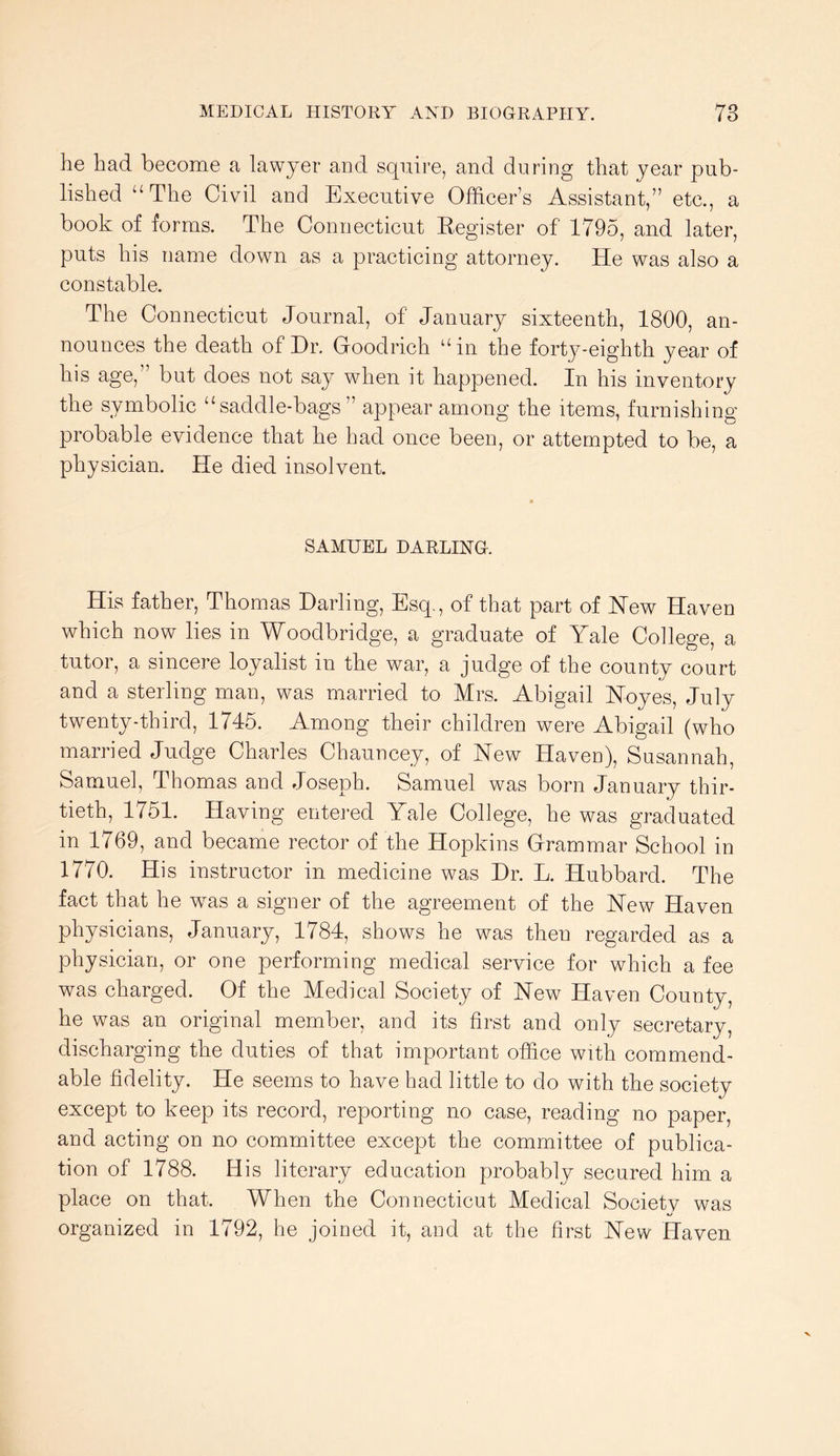 he had become a lawyer and squire, and during that year pub- lished “The Civil and Executive Officer’s Assistant,” etc., a book of forms. The Connecticut Eegister of 1795, and later, puts his name down as a practicing attorney. He was also a constable. The Connecticut Journal, of January sixteenth, 1800, an- nounces the death of Hr. Goodrich “in the forty-eighth year of his age,” but does not say when it happened. In his inventory the symbolic “saddle-bags ” appear among the items, furnishing probable evidence that he had once been, or attempted to be, a physician. He died insolvent. SAMUEL DARLING. His father, Thomas Darling, Esq., of that part of Hew Haven which now lies in Woodbridge, a graduate of Yale College, a tutor, a sincere loyalist in the war, a judge of the county court and a sterling man, was married to Mrs. Abigail Hoyes, July twenty-third, 1746. Among their children were Abigail (who married Judge Charles Chauncey, of New HavcD), Susannah, Samuel, Thomas and Joseph. Samuel was born January thir- tieth, 1751. Having entered Yale College, he was graduated in 1769, and became rector of the Hopkins Grammar School in 1770. His instructor in medicine was Dr. L. Hubbard. The fact that he wms a signer of the agreement of the New Haven physicians, January, 1784, shows he was then regarded as a physician, or one performing medical service for which a fee was charged. Of the Medical Society of New Haven County, he was an original member, and its first and only secretary, discharging the duties of that important office with commend- able fidelity. He seems to have had little to do with the society except to keep its record, reporting no case, reading no paper, and acting on no committee except the committee of publica- tion of 1788. His literary education probably secured him a place on that. When the Connecticut Medical Societv was organized in 1792, he joined it, and at the first New Haven