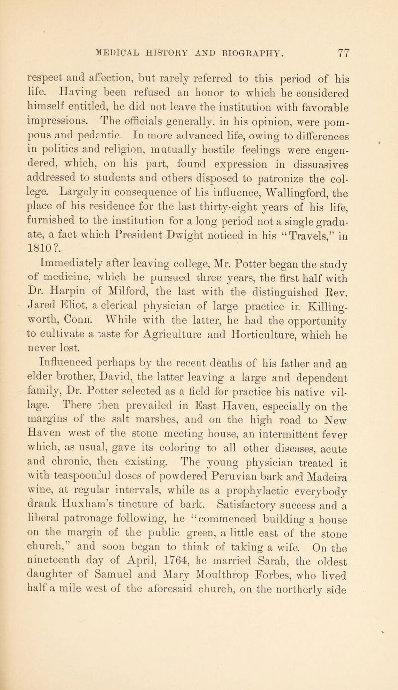 respect and aftection, but rarely referred to this period of his life. Having been refused an honor to which he considered himself entitled, he did not leave the institution with favorable impressions. The officials generally, in his opinion, were pom- pous and pedantic. In more advanced life, owing to differences in politics and religion, mutually hostile feelings were engen- dered, which, on his part, found expression in dissuasives addressed to students and others disposed to patronize the col- lege. Largely in consequence of his influence, Wallingford, the place of his residence for the last thirty-eight years of his life, furnished to the institution for a long period not a single gradu- ate, a fact which President Dwight noticed in his ‘‘Travels,” in 1810?. Immediately after leaving college, Mr. Potter began the study of medicine, which he pursued three years, the first half with Dr. Harpin of Milford, the last with the distinguished Eev. Jared Eliot, a clerical physician of large practice in Killing- worth, Conn. While with the latter, he had the opportunity to cultivate a taste for Agriculture and Horticulture, which he never lost. Influenced perhaps by the recent deaths of his father and an elder brother, David, the latter leaving a large and dependent family. Dr. Potter selected as a field for practice his native vil- lage. There then prevailed in East Haven, especially on the margins of the salt marshes, and on the high road to Hew Haven west of the stone meeting house, an intermittent fever which, as usual, gave its coloring to all other diseases, acute and chronic, then existing. The young physician treated it with teaspoonful doses of powdered Peruvian bark and Madeira wine, at regular intervals, while as a prophylactic everybody drank Huxham’s tincture of bark. Satisfactory success and a liberal patronage following, he “commenced building a house on the margin of the public green, a little east of the stone church,” and soon began to think of taking a wife. On the nineteenth day of April, 1764, he married Sarah, the oldest daughter of Samuel and Mary Moulthrop Eorbes, who lived half a mile west of the aforesaid church, on the northerly side