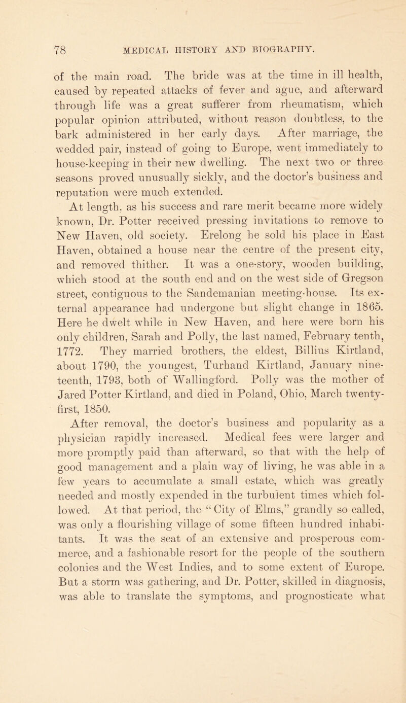 of the main road. The bride was at the time in ill health, eaused by repeated attacks of fever and ague, and afterward through life was a great sufferer from rheumatism, which popular opinion attributed, without reason doubtless, to the bark administered in her early days. After marriage, the wedded pair, instead of going to Europe, went immediately to house-keeping in their new dwelling. The next two or three seasons proved unusually sickly, and the doctor’s business and reputation were much extended. At length, as his success and rare merit became more widely known. Dr. Potter received pressing invitations to remove to New Haven, old society. Erelong he sold his place in East Haven, obtained a house near the centre of the present city, and removed thither. It was a one-story, wooden building, which stood at the south end and on the west side of Grregson street, contiguous to the Sandernanian meeting-house. Its ex- ternal appearance had undergone but slight change in 1865. Here he dwelt while in New Haven, and here were born his only children, Sarah and Polly, the last named, February tenth, 1772. They married brothers, the eldest, Billius Kirtland, about 1790, the youngest, Turhand Kirtland, January nine- teenth, 1793, both of Wallingford. Polly was the mother of Jared Potter Kirtland, and died in Poland, Ohio, March twenty- first, 1850. After removal, the doctor’s business and popularity as a physician rapidly increased. Medical fees were larger and more promptly paid than afterward, so that with the help of good management and a plain way of living, he was able in a few years to accumulate a small estate, which was greatly needed and mostly expended in the turbulent times which fol- lowed. At that period, the “ City of Elms,” grandly so called, was only a flourishing village of some fifteen hundred inhabi- tants. It was the seat of an extensive and prosperous com- merce, and a fashionable resort for the people of the southern colonies and the West Indies, and to some extent of Europe. But a storm was gathering, and Dr. Potter, skilled in diagnosis, was able to translate the symptoms, and prognosticate what