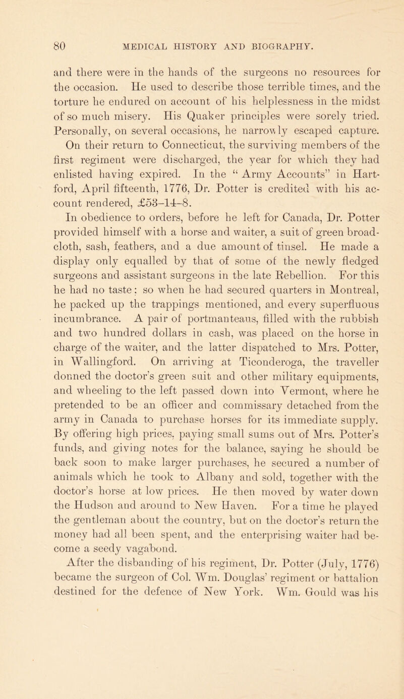 and there were in the hands of the surgeons no resources for the occasion. He used to describe those terrible times, and the torture he endured on account of his helplessness in the midst of so much misery. His Quaker principles were sorely tried. Personally, on several occasions, he narrovly escaped capture. On their return to Connecticut, the surviving members of the first regiment were discharged, the year for which they had enlisted having expired. In the “ Army Accounts” in Hart- ford, April fifteenth, 1776, Hr. Potter is credited with his ac- count rendered, £58-14-8. In obedience to orders, before he left for Canada, Hr. Potter provided himself with a horse and waiter, a suit of green broad- cloth, sash, feathers, and a due amount of tinsel. He made a display only equalled by that of some of the newly fledged surgeons and assistant surgeons in the late Eebellion. For this he had no taste; so when he had secured quarters in Montreal, he packed up the trappings mentioned, and every superfluous incumbrance. A pair of portmanteaus, filled with the rubbish and two hundred dollars in cash, was placed on the horse in charge of the waiter, and the latter dispatched to Mrs. Potter, in Wallingford. On arriving at Ticonderoga, the traveller donned the doctor’s green suit and other military equipments, and wheeling to the left passed down into Vermont, where he pretended to be an officer and commissary detached from the army in Canada to purchase horses for its immediate supply. By offering high prices, paying small sums out of Mrs. Potter’s funds, and giving notes for the balance, saying he should be back soon to make larger purchases, he secured a number of animals which he took to Albany and sold, together with the doctor’s horse at low prices. He then moved by water down the Hudson and around to New Haven. For a time he played the gentleman about the country, but on the doctor’s return the money had all been spent, and the enterprising waiter had be- come a seedy vagabond. After the disbanding of his regiment. Hr. Potter (July, 1776) became the surgeon of Col. Wm. Houglas’ regiment or battalion destined for the defence of New York. Wm. Gfould was his