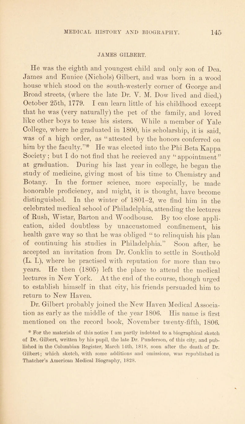 JAMBS GILBERT. He was the eighth and youngest child and only son of Dea. James and Eunice (Hichols) Gilbert, and was born in a wood house which stood on the south-westerly corner of George and Broad streets, (where the late Dr. Y. M. Dow lived and died,) October 25th, 1779. I can learn little of his childhood except that he was (very naturally) the pet of the family, and loved like other boys to tease his sisters. While a member of Yale College, vrhere he graduated in 1800, his scholarship, it is said, was of a high order, as “attested by the honors conferred on him by the faculty.”* He wms elected into the Phi Beta Kappa Society; but I do not find that he recieved any “ appointment” at graduation. During his last year in college, he began the study of medicine, giving most of his time to Chemistry and Botany. In the former science, more especially, he made honorable proficiency, and might, it is thought, have become distinguished. In the winter of 1801-2, we find him in the celebrated medical school of Philadelphia, attending the lectures of Kush, Wistar, Barton and Woodhouse. By too close appli- cation, aided doubtless by unaccustomed confinement, his health gave way so that he was obliged “ to relinquish his plan of continuing his studies in Philadelphia.” Soon after, he accepted an invitation from Dr. Conklin to settle in Southold (L. I.), where he practised with reputation for more than two years. He then (1805) left the place to attend the medical lectures in Kew York. At the end of the course, though urged to establish himself in that city, his friends persuaded him to return to Hew Haven. Dr. Gilbert probably joined the Hew Haven Medical Associa- tion as early as the middle of the year 1806. His name is first mentioned on the record book, Hovember twenty-fifth, 1806. * For the materials of this notice I am partly indebted to a biographical sketch of Dr. Gilbert, written by his pupil, the late Dr. Punderson, of this city, and pub- lished in the Columbian Register, March 14th, 1818, soon after the death of Dr. Gilbert; which sketch, with some additions and omissions, was republished in Thatcher’s American Medical Biography, 1828.