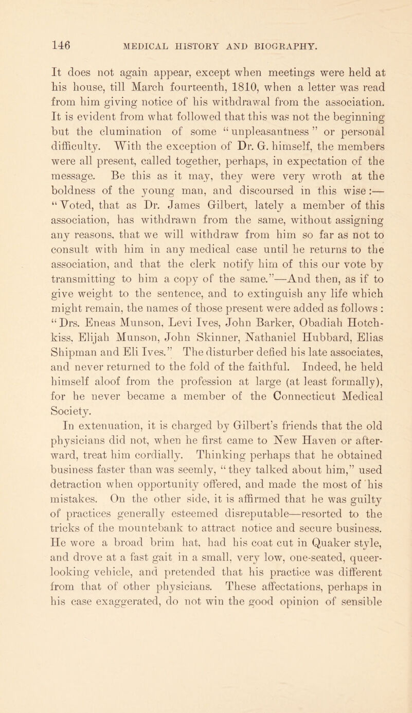 It does not again appear, except when meetings were held at his house, till March fourteenth, 1810, when a letter was read from him giving notice of his withdrav/al from the association. It is evident from what followed that this was not the beginning but the clumination of some “unpleasantness” or personal difficulty. With the exception of Dr. G. himself, the members were all present, called together, perhaps, in expectation of the message. Be this as it may, they were very wroth at the boldness of the young man, and discoursed in this wise :— “Voted, that as Dr. James Gilbert, lately a member of this association, has withdrawn from the same, without assigning anv reasons, that we will withdraw from him so far as not to consult with him in any medical case until he returns to the association, and that the clerk notify him of this our vote by transmitting to him a copy of the same.”—And then, as if to give weight to the sentence, and to extinguish any life which might remain, the names of those present were added as follows : “Drs. Eneas Munson, Levi Ives, John Barker, Obadiah Hotch- kiss, Elijah Munson, John Skinner, Nathaniel Hubbard, Elias Shipman and Eli Ives.” The disturber defied his late associates, and never returned to the fold of the faithful. Indeed, he held himself aloof from the profession at large (at least formally), for he never became a member of the Connecticut Medical Society. In extenuation, it is charged by Gilbert’s friends that the old phj^sicians did not, when he first came to New Haven or after- ward, treat him cordially. Thinking perhaps that he obtained business faster than v/as seemly, “they talked about him,” used detraction when opportunity offered, and made the most of'his mistakes. On the other side, it is affirmed that he was guilty of practices generally esteemed disreputable—resorted to the tricks of the mountebank to attract notice and secure business. He wore a broad brim hat, had his coat cut in Quaker style, and drove at a fast gait in a small, very low, one-seated, queer- looking vehicle, and pretended that his practice was different from that of other physicians. These affectations, perhaps in his case exaggerated, do not win the good opinion of sensible