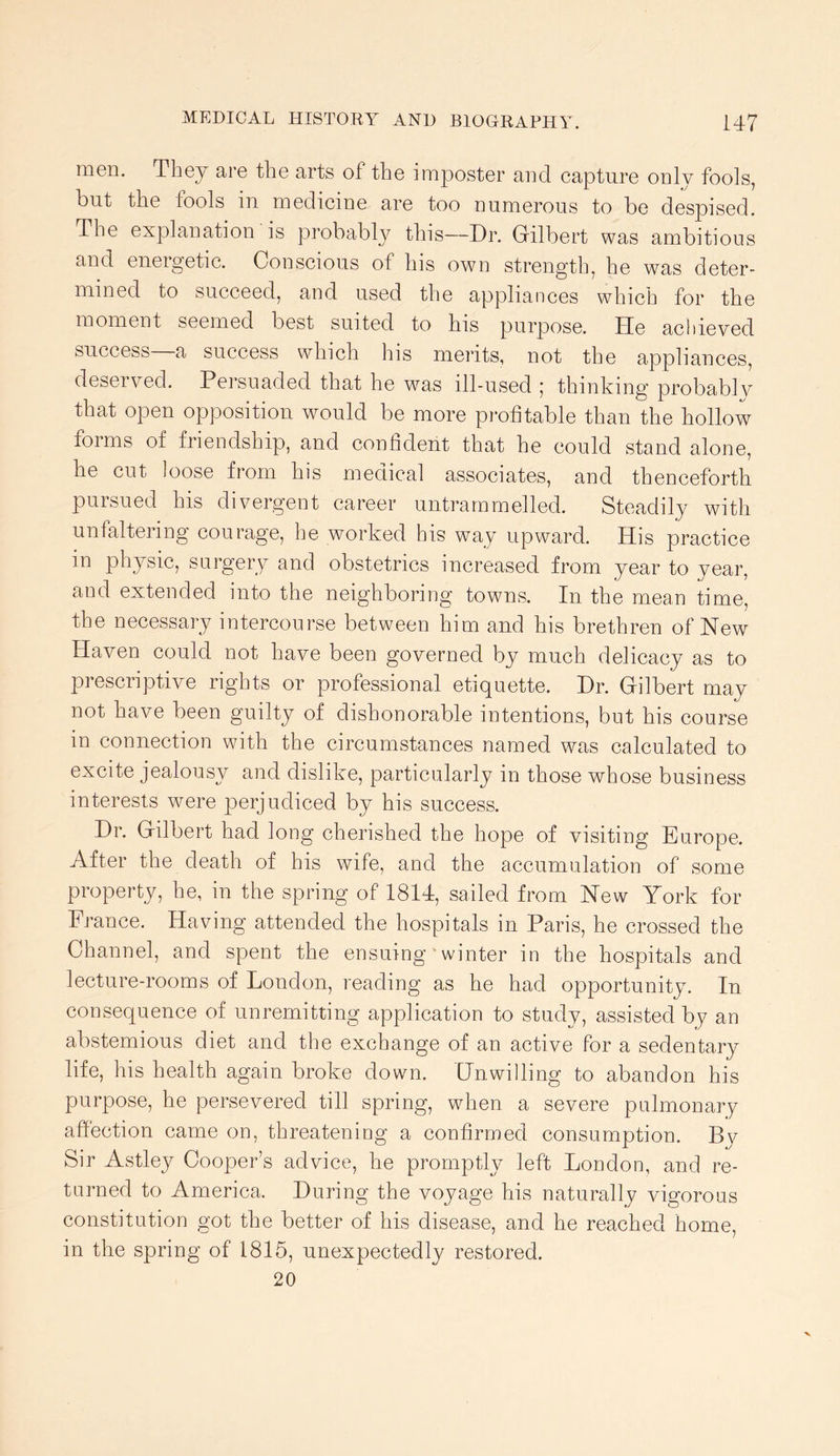 men. They are the arts of the imposter and capture only fools, but the fools in medicine are too numerous to be despised. The explanation is probably this—Dr. Gilbert was ambitious and energetic. Conscious of his own strength, he was deter- mined to succeed, and used the appliances which for the moment seemed best suited to his purpose. He achieyed success a success which his merits, not the appliances, deserved. Persuaded that he was ill-used ; thinking probably that open opposition would be more profitable than the hollow forms of friendship, and confident that he could stand alone, he cut loose from his medical associates, and thenceforth pursued his divergent career untrammelled. Steadily with unfaltering courage, he worked his way upward. His practice in physic, surgery and obstetrics increased from year to year, and extended into the neighboring towns. In the mean time, the necessary intercourse between him and his brethren of Hew Haven could not have been governed by much delicacy as to prescriptive rights or professional etiquette. Dr. Gilbert may not have been guilty of dishonorable intentions, but his course in connection with the circumstances named was calculated to excite jealousy and dislike, particularly in those whose business interests were perjudiced by his success. Dr. Gilbert had long cherished the hope of visiting Europe. After the death of his wife, and the accumulation of some property, he, in the spring of 1814, sailed from Hew York for France. Having attended the hospitals in Paris, he crossed the Channel, and spent the ensuing' winter in the hospitals and lecture-rooms of London, reading as he had opportunity. In consequence of unremitting application to study, assisted by an abstemious diet and the exchange of an active for a sedentary life, his health again broke down. Unwilling to abandon his purpose, he persevered till spring, when a severe pulmonary affection came on, threatening a confirmed consumption. By Sir Astley Cooper’s advice, he promptly left London, and re- turned to America. During the voyage his naturally vigorous constitution got the better of his disease, and he reached home, in the spring of 1815, unexpectedly restored. 20