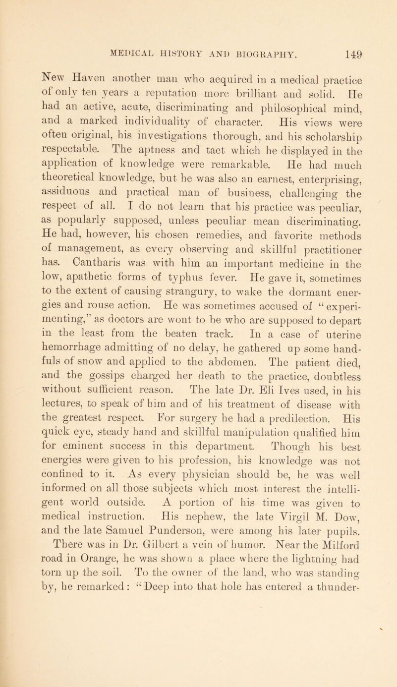 New Haven another man who acquired in a medical practice of only ten years a reputation more brilliant and solid. He had an active, acute, discriminating and philosophical mind, and a marked individuality of character. His views were often original, his investigations thorough, and his scholarship respectable. The aptness and tact which he displayed in the application of knowledge were remarkable. He had much theoretical knowledge, but he was also an earnest, enterprising, assiduous and practical man of business, challenging the respect of all. I do not learn that his practice was peculiar, as popularly supposed, unless peculiar mean discriminating. He had, however, his chosen remedies, and favorite methods of management, as every observing and skillful practitioner has. Cantharis was with him an important medicine in the low, apathetic forms of typhus fever. He gave it, sometimes to the extent of causing strangury, to wake the dormant ener- gies and rouse action. He was sometimes accused of “experi- menting,” as doctors are wont to be who are supposed to depart in the least from the beaten track. In a case of uterine hemorrhage admitting of no delay, he gathered up some hand- fuls of snow and applied to the abdomen. The patient died, and the gossips charged her death to the practice, doubtless without sufficient reason. The late Dr. Eli Ives used, in his lectures, to speak of him and of his treatment of disease with the greatest respect. For surgery he had a predilection. His quick eye, steady hand and skillful manipulation qualified him for eminent success in this department. Though his best energies were given to his profession, his knowledge was not confined to it. As every physician should be, he was well informed on all those subjects which most interest the intelli- gent world outside. A portion of his time was given to medical instruction. His nephew, the late Yirgil M. Dow, and the late Samuel Punderson, were among his later pupils. There was in Dr. Gilbert a vein of humor. Near the Milford road in Orange, he was shown a place where the lightning had torn up the soil. To the owner of the land, who was standing by, he remarked : “Deep into that hole has entered a thunder-