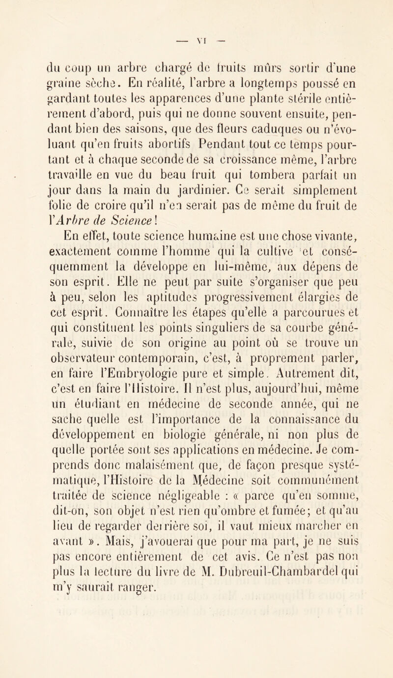 du coup un arbre chargé de truits mûrs sortir d'une graine sèche. En réalité, l’arbre a longtemps poussé en gardant toutes les apparences d’une plante stérile entiè- rement d’abord, puis qui ne donne souvent ensuite, pen- dant bien des saisons, que des fleurs caduques ou n’évo- luant qu’en fruits abortifs Pendant tout ce temps pour- tant et à chaque seconde de sa croissance même, l’arbre travaille en vue du beau fruit qui tombera parfait un jour dans la main du jardinier. Ce serait simplement folie de croire qu’il n’en serait pas de meme du fruit de \Arbre de Science ! En elïet, toute science humaine est une chose vivante, exactement comme l’homme ' qui la cultive et consé- quemment la développe en lui-même, aux dépens de son esprit. Elle ne peut par suite s’organiser que peu à peu, selon les aptitudes progressivement élargies de cet esprit. Connaître les étapes qu’elle a parcourues et qui constituent les points singuliers de sa courbe géné- rale, suivie de son origine au point où se trouve un observateur contemporain, c’est, à proprement parler, en faire l’Embryologie pure et simple. Autrement dit, c’est en faire l’Histoire. Il n’est plus, aujourd’hui, même un étudiant en médecine de seconde année, qui ne sache quelle est l’importance de la connaissance du développement en biologie générale, ni non plus de quelle portée sont ses applications en médecine. Je com- prends donc malaisément que, de façon presque systé- matique, l’Histoire de la Médecine soit communément traitée de science négligeable : « parce qu’en somme, dit-on, son objet n’est rien qu’ombre et fumée; et qu’au lieu de regarder deirière soi, il vaut mieux marcher en avant ». Mais, j’avouerai que pour ma part, je ne suis pas encore entièrement de cet avis. Ce n’est pas non plus la lecture du livre de M. Dubreuil-Chambardel qui m’y saurait ranger.