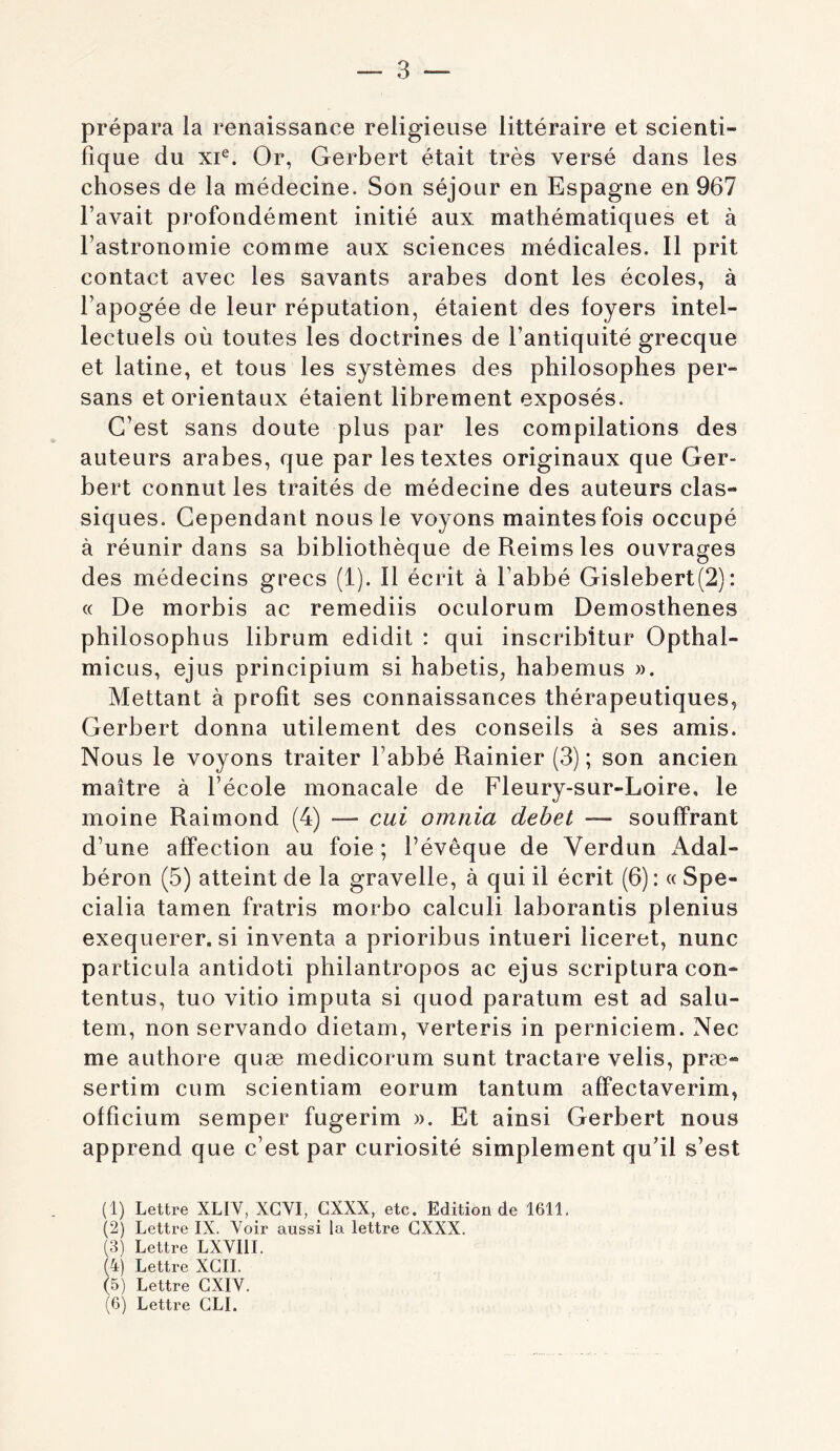 prépara la renaissance religieuse littéraire et scienti- fique du xi^. Or, Gerbert était très versé dans les choses de la médecine. Son séjour en Espagne en 967 l’avait profondément initié aux mathématiques et à l’astronomie comme aux sciences médicales. Il prit contact avec les savants arabes dont les écoles, à l’apogée de leur réputation, étaient des foyers intel- lectuels où toutes les doctrines de l’antiquité grecque et latine, et tous les systèmes des philosophes per- sans et orientaux étaient librement exposés. C’est sans doute plus par les compilations des auteurs arabes, que par les textes originaux que Ger- bert connut les traités de médecine des auteurs clas- siques. Cependant nous le voyons maintes fois occupé à réunir dans sa bibliothèque de Reims les ouvrages des médecins grecs (1). Il écrit à l’abbé Gislebert(2) : « De morbis ac remediis oculorum Demosthenes philo sophus librum edidit : qui inscribîtur Opthal- micus, ejus principium si habetis, habemus ». Mettant à profit ses connaissances thérapeutiques, Gerbert donna utilement des conseils à ses amis. Nous le voyons traiter l’abbé Rainier (3) ; son ancien maître à l’école monacale de Fleury-sur-Loire, le moine Raimond (4) — cui omnia dehet — souffrant d’une affection au foie ; l’évêque de Verdun i\.dal- béron (5) atteint de la gravelle, à qui il écrit (6): « Spe- cialia tamen fratris morbo calculi laborantis plenius exequerer, si inventa a prioribus intueri liceret, nunc particula antidoti philantropos ac ejus scriptura con- tentus, tuo vitio imputa si quod paratum est ad salu- tem, non servando dietam, verteris in perniciem. Nec me authore quæ medicorum sunt tractare velis, præ- sertim cum scientiam eorum tantum affectaverim, officium semper fugerim ». Et ainsi Gerbert nous apprend que c’est par curiosité simplement qu’il s’est (1) Lettre XLIV, XGVI, CXXX, etc. Edition de 1611. (2) Lettre IX. Voir aussi la lettre CXXX. (3) Lettre LXVIII. (4) Lettre XGIL (5) Lettre GXIV. (6) Lettre GLI.