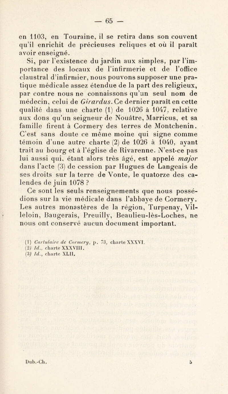 en 1103, en Touraine, il se retira dans son couvent qu’il enrichit de précieuses reliques et où il paraît avoir enseigné. Si, par l’existence du jardin aux simples, par l’im- portance des locaux de l’infirmerie et de l’office claustral d’infirmier, nous pouvons supposer une pra- tique médicale assez étendue de la part des religieux, par contre nous ne connaissons qu’un seul nom de médecin, celui de Girardus. Ce dernier paraît en cette qualité dans une charte (1) de 1026 à 1047, relative aux dons qu’un seigneur de Nouâtre, Marricus, et sa famille firent à Gormery des terres de Montchenin. C’est sans doute ce môme moine qui signe comme témoin d’une autre charte (2) de 1026 à 1040, ayant trait au bourg et à l’église de Rivarenne. N’est-ce pas lui aussi qui, étant alors très âgé, est appelé major dans l’acte (3) de cession par Hugues de Langeais de ses droits sur la terre de Vonte, le quatorze des ca- lendes de juin 1078 ? Ce sont les seuls renseignements que nous possé- dions sur la vie médicale dans l’abbaye de Cormery. Les autres monastères de la région, Turpenay, Vil- leloin. Rangerais, Preuilly, Beaulieu-lès-Loches, ne nous ont conservé aucun document important. (1) Cartulaire de Cormery, p. 73, charte XXXVI. (2; Id., charte XXXVIII. (3j Id., charte XLII. Dub.-Ch. 5