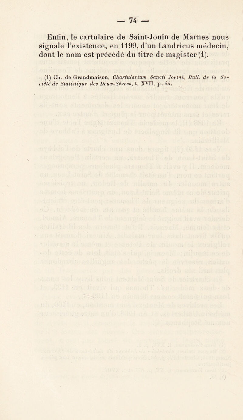 Enfin, le cartulaire de Saint-Jouin de Marnes nous signale l’existence, en 1199, d'un Landricus médecin, dont le nom est précédé du titre de magister(l). (1) Gh. de Grandmaison, Chartularium Sancti Jovini^ Bull, de la So- ciété de Statistique des Deux-Sècres, t. XVII, p. 44.