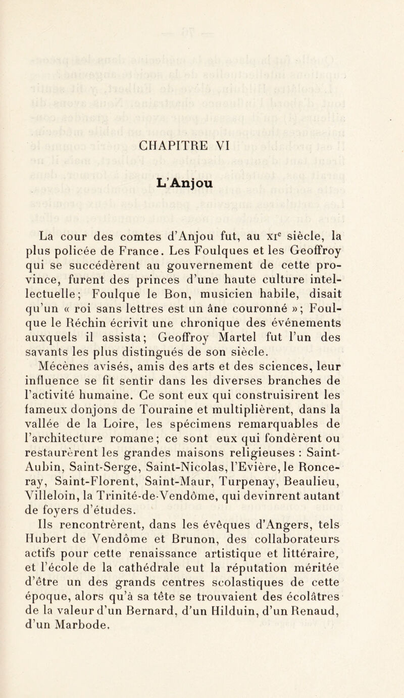 L'Anjou La cour des comtes d’Anjou fut, au xp siècle, la plus policée de France. Les Foulques et les Geoffroy qui se succédèrent au gouvernement de cette pro- vince, furent des princes d’une haute culture intel- lectuelle; Foulque le Bon, musicien habile, disait qu’un (( roi sans lettres est un âne couronné »; Foul- que le Réchin écrivit une chronique des événements auxquels il assista; Geoffroy Martel fut l’un des savants les plus distingués de son siècle. Mécènes avisés, amis des arts et des sciences, leur influence se fit sentir dans les diverses branches de l’activité humaine. Ce sont eux qui construisirent les fameux donjons de Touraine et multiplièrent, dans la vallée de la Loire, les spécimens remarquables de l’architecture romane; ce sont eux qui fondèrent ou restaurèrent les grandes maisons religieuses : Saint- Aubin, Saint-Serge, Saint-Nicolas, l’Evière, le Ronce- ray, Saint-Florent, Saint-Maur, Turpenay, Beaulieu, Villeloin, la Trinité-de Vendôme, qui devinrent autant de foyers d’études. Ils rencontrèrent, dans les évêques d’Angers, tels Hubert de Vendôme et Brunon, des collaborateurs actifs pour cette renaissance artistique et littéraire, et l’école de la cathédrale eut la réputation méritée d’être un des grands centres scolastiques de cette époque, alors qu’à sa tête se trouvaient des écolâtres de la valeur d’un Bernard, d’un Hilduin, d’un Renaud, d’un Marbode.