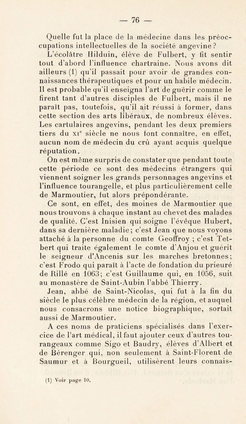 Quelle fut la place de la médecine dans les préoc- cupations intellectuelles de la société angevine ? L’écolâtre Hilduin, élève de Fulbert, y fit sentir tout d’abord l’influence chartraine. Nous avons dit ailleurs (1) qu’il passait pour avoir de grandes con- naissances thérapeutiques et pour un habile médecin. Il est probable qu’il enseigna l’art de guérir comme le firent tant d’autres disciples de Fulbert, mais il ne paraît pas, toutefois, qu’il ait réussi à former, dans cette section des arts libéraux, de nombreux élèves. Les cartulaires angevins, pendant les deux premiers tiers du xi® siècle ne nous font connaître, en effet, aucun nom de médecin du crû ayant acquis quelque réputation. On est même surpris de constater que pendant toute cette période ce sont des médecins étrangers qui viennent soigner les grands personnages angevins et l’influence tourangelle, et plus particulièrement celle de Marmoutier, fut alors prépondérante. Ce sont, en effet, des moines de Marmoutier que nous trouvons à chaque instant au chevet des malades de qualité. C’est Inisien qui soigne l’évêque Hubert, dans sa dernière maladie; c’est Jean que nous voyons attaché à la personne du comte Geoffroy ; c’est Tet- bert qui traite également le comte d’Anjou et guérit le seigneur d’Ancenis sur les marches bretonnes; c’est Frodo qui paraît à l’acte de fondation du prieuré de Rillé en 1063; c’est Guillaume qui, en 1056, suit au monastère de Saint-Aubin l’abbé Thierry. Jean, abbé de Saint-Nicolas, qui fut à la fin du siècle le plus célèbre médecin de la région, et auquel nous consacrons une notice biographique, sortait aussi de Marmoutier. A ces noms de praticiens spécialisés dans l’exer- cice de l’art médical, il faut ajouter ceux d’autres tou- rangeaux comme Sigo et Baudry, élèves d’Albert et de Bérenger qui, non seulement à Saint-Florent de Saumur et à Bourgueil, utilisèrent leurs connais- (1) Voir page 10.