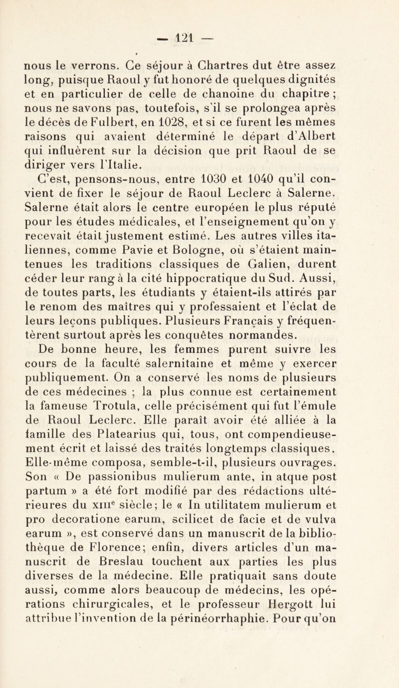 nous le verrons. Ce séjour à Chartres dut être assez long, puisque Raoul y fut honoré de quelques dignités et en particulier de celle de chanoine du chapitre ; nous ne savons pas, toutefois, s’il se prolongea après le décès de Fulbert, en 1028, et si ce furent les mêmes raisons qui avaient déterminé le départ d’Albert qui influèrent sur la décision que prit Raoul de se diriger vers Fltalie. C’est, pensons-nous, entre 1030 et 1040 qu’il con- vient de fixer le séjour de Raoul Leclerc à Salerne. Salerne était alors le centre européen le plus réputé pour les études médicales, et l’enseignement qu’on y recevait était justement estimé. Les autres villes ita- liennes, comme Pavie et Bologne, où s’étaient main- tenues les traditions classiques de Galien, durent céder leur rang à la cité hippocratique du Sud. Aussi, de toutes parts, les étudiants y étaient-ils attirés par le renom des maîtres qui y professaient et l’éclat de leurs leçons publiques. Plusieurs Français y fréquen- tèrent surtout après les conquêtes normandes. De bonne heure, les femmes purent suivre les cours de la faculté salernitaine et même y exercer publiquement. On a conservé les noms de plusieurs de ces médecines ; la plus connue est certainement la fameuse Trotula, celle précisément qui fut l’émule de Raoul Leclerc. Elle paraît avoir été alliée à la famille des Platearius qui, tous, ont compendieuse- ment écrit et laissé des traités longtemps classiques. Elle-même composa, semble-t-il, plusieurs ouvrages. Son (( De passionibus mulierum ante, in atque post partum » a été fort modifié par des rédactions ulté- rieures du XIII® siècle; le « In utilitatem mulierum et pro decoratione earum, scilicet de facie et de vuiva earum )), est conservé dans un manuscrit de la biblio- thèque de Florence; enfin, divers articles d’un ma- nuscrit de Breslau touchent aux parties les plus diverses de la médecine. Elle pratiquait sans doute aussi, comme alors beaucoup de médecins, les opé- rations chirurgicales, et le professeur Hergott lui attribue l’invention de la périnéorrhaphie. Pour qu’on