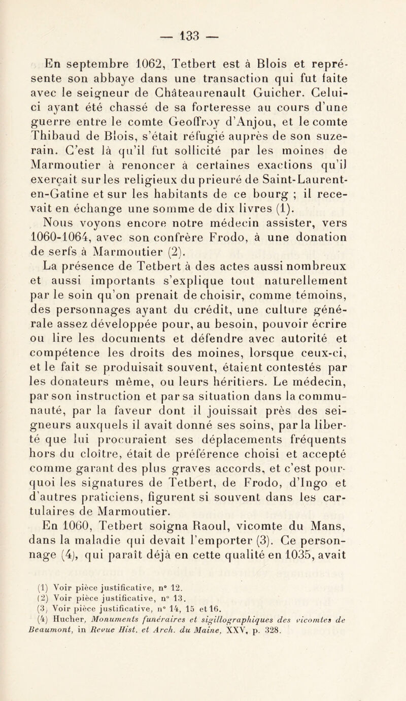 En septembre 1062, Tetbert est à Blois et repré- sente son abbaye dans une transaction qui fut faite avec le seigneur de Ghâteaurenault Guicher. Celui- ci ayant été chassé de sa forteresse au cours d’une guerre entre le comte Geoffroy d’Anjou, et le comte Thibaud de Blois, s’était réfugié auprès de son suze- rain. C’est là qu’il fut sollicité par les moines de Marmoutier à renoncer à certaines exactions qu’il exerçait sur les religieux du prieuré de Saint-Laurent- en-Gatine et sur les habitants de ce bourg ; il rece- vait en échange une somme de dix livres (1). Nous voyons encore notre médecin assister, vers 1060-1064, avec son confrère Frodo, à une donation de serfs à Marmoutier (2). La présence de Tetbert à des actes aussi nombreux et aussi importants s’explique tout naturellement par le soin qu’on prenait de choisir, comme témoins, des personnages ayant du crédit, une culture géné- rale assez développée pour, au besoin, pouvoir écrire ou lire les documents et défendre avec autorité et compétence les droits des moines, lorsque ceux-ci, et le fait se produisait souvent, étaient contestés par les donateurs même, ou leurs héritiers. Le médecin, par son instruction et par sa situation dans la commu- nauté, par la faveur dont il jouissait près des sei- gneurs auxquels il avait donné ses soins, parla liber- té que lui procuraient ses déplacements fréquents hors du cloître, était de préférence choisi et accepté comme garant des plus graves accords, et c’est pour- quoi les signatures de Tetbert, de Frodo, d’Ingo et d’autres praticiens, figurent si souvent dans les car- tulaires de Marmoutier. En 1060, Tetbert soigna Raoul, vicomte du Mans, dans la maladie qui devait l’emporter (3). Ce person- nage (4j, qui paraît déjà en cette qualité en 1035, avait (1) Voir pièce justificative, n® 12. (2) Voir pièce justificative, n“ 13. (3; Voir pièce justificative, n® 14, 15 et 16. (4) Hucher, Monuments funéraires et sigillographiques des vicomtes de Beaumont, in Revue Hist. et Arch. du Maine, XXV, p. 328.