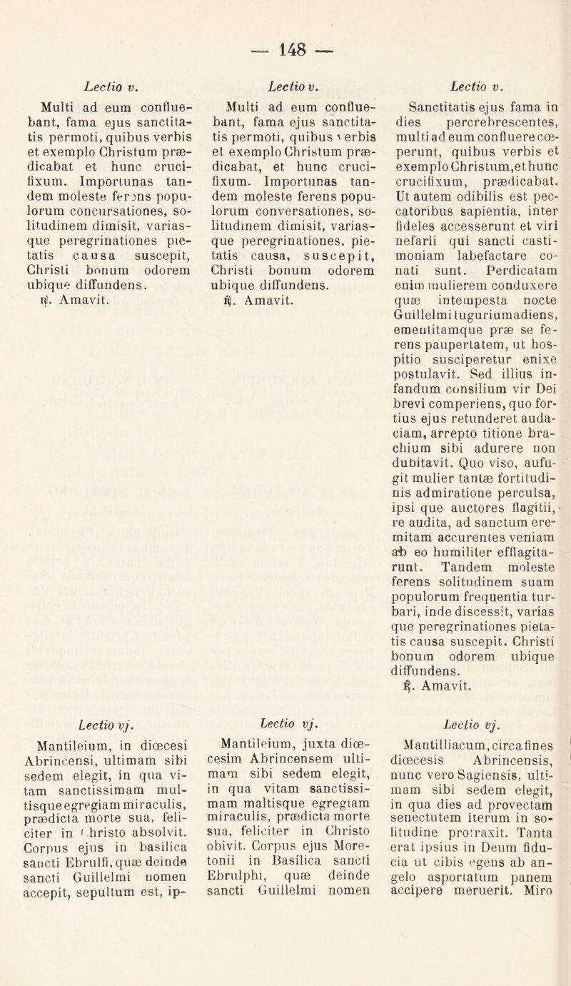 Lectio V. Multi ad eum conflue- bant, fama ejus sanclita- tis permoti, quibus verbis et exemple Ghristum præ- dicabat et hune cruci- fixum. Importunas tan- dem moleste ferons popii- lorum conciirsationes, so- litudinem dimisit, varias- que peregrinationes pie- tatis causa suscepit, Ghristi bonum odorem iibiqiie diffundens. Amavit. Lectio vj. Mantileium, in diœcesi Abrincensi, ultimam sibi sedem elegit, in qua vi- tam sanctissimam mul- tisqueegregiam miraculis, prædicla morte sua, féli- citer in ' hristo absolvit. Gorpus ejus in basilica saiicti Ebrulfi, quæ deinde sancti Guillelmi iiomen accepit, sepultum est, ip- Lectio V. Multi ad eum conflue- bant, fama ejus sanctita- tis permoti, quibus ' erbis et exemple Ghristum præ- dicabat, et hune cruci- fixum. Importunas tan- dem moleste ferens popu- lorum conversationes, so- litudinem dimisit, varias- que peregrinationes, pie- tatis causa, suscepit, Ghristi bonum odorem ubique diffundens. R). Amavit. Lectio vj. Mantileium, juxta diœ- cesim Abrincensem ulti- mam sibi sedem elegit, in qua vitam sanctissi- mam maltisque egregiam miraculis, prædicla morte sua, féliciter in Ghristo obivit. Gorpus ejus More- tonii in Basilica sancti Ebrulphi, quæ deinde sancti Guillelmi nomen Lectio V. Sanctitatis ejus fama in dies percrebrescentes, multi ad eum confluere cœ- perunt, quibus verbis et exemple Ghristum,et hune crucifixum, prædicabat. Ut autem odibilis est pec- catoribus sapientia, inter fideles accesserunt et viri nefarii qui sancti casti- moniam labefactare co- nati SLint. Perdicatam enim inulierem conduxere quæ intempesta nocte Guillelmi tuguriumadiens, ementitamque præ se fe- rens paupertatem, ut hos- pitio susciperetur enixe postulavit. Sed illius in- fandum ciiusilium vir Dei brevi comperiens, quo for- tius ejus retunderet auda- ciam, arrepto titione bra- chium sibi adurere non dubitavit. Quo viso, aufu- gitmulier tanlæ fortitudi- nis admiratione perculsa, ipsi que auctores flagitii, • re audita, ad sanctum ere- mitam accurentes veniam at) eo humililer efflagita- runt. Tandem moleste ferens solitudinem suam populorum frequentia tur- bari, inde discessit, varias que peregrinationes pieta- tis causa suscepit. Ghristi bonum odorem ubique diffundens. Amavit. Lectio vj. Mantilliacum.circafines diœcesis Abrincensis, nunc vero Sagiensis, ulti- mam sibi sedem elegit, in qua dies ad provectam senectutem iterum in so- litudine protraxit. Tanta erat ipsins in Deum fidu- cia ut cibis egens ab an- gelo asportatum panem accipere meruerit. Miro