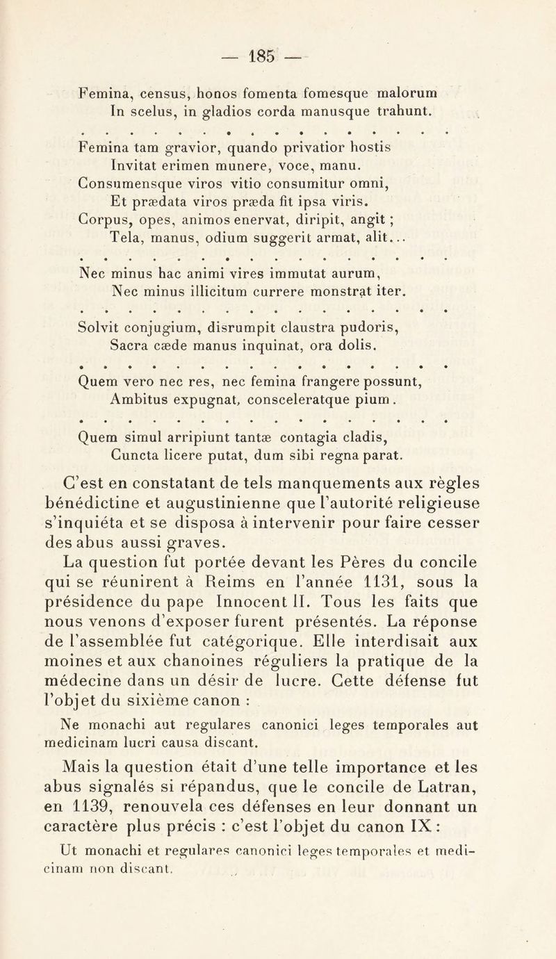 Femina, census, honos fomenta fomesque malorum In scelus, in gladios corda manusque trahunt. • • Femina tam gravior, quando privatior hostis Invitât erimen munere, voce, manu. Gonsumensque viros vitio consumitur omni, Et prædata viros præda fit ipsa viris. Corpus, opes, animos enervat, diripit, angit ; Tela, manus, odium suggerit armat, alit... Nec minus hac animi vires immutat aurum, Nec minus illicitum currere monstrat iter. Solvit conjugium, disrumpit claustra pudoris, Sacra cæde manus inquinat, ora dolis. Quem vero nec res, nec femina frangere possunt, Ambitus expugnat, consceleratque pium. Quem simul arripiunt tantæ contagia cladis, Guncta licere putat, dum sibi régna parat. C’est en constatant de tels manquements aux règles bénédictine et augustinienne que Fautorité religieuse s’inquiéta et se disposa à intervenir pour faire cesser des abus aussi graves. La question fut portée devant les Pères du concile qui se réunirent à Reims en l’année 1131, sous la présidence du pape Innocent IL Tous les faits que nous venons d’exposer furent présentés. La réponse de l’assemblée fut catégorique. Elle interdisait aux moines et aux chanoines réguliers la pratique de la médecine dans un désir de lucre. Cette défense fut l’objet du sixième canon : Ne monachi aut regulares canonici leges temporales aut medicinam lucri causa discant. Mais la question était d’une telle importance et les abus signalés si répandus, que le concile de Latran, en 1139, renouvela ces défenses en leur donnant un caractère plus précis : c’est l’objet du canon IX : Ut monachi et regulares canonici leges temporales et medi- cinam non discant,