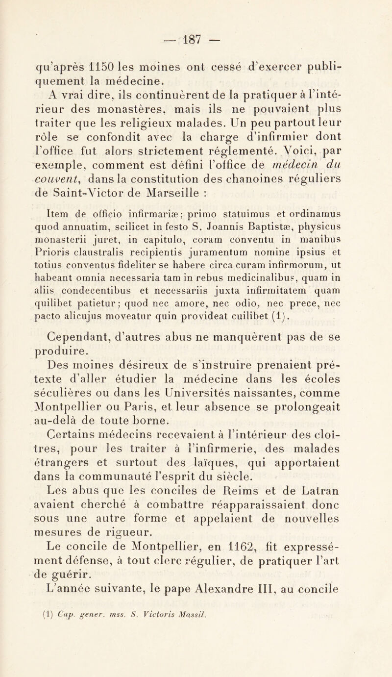 qu’après 1150 les moines ont cessé d’exercer publi- quement la médecine. A vrai dire, ils continuèrent de la pratiquer à l’inté- rieur des monastères, mais ils ne pouvaient plus traiter que les religieux malades. Un peu partout leur rôle se confondit avec la charge d’infirmier dont l’office fut alors strictement réglementé. Voici, par exemple, comment est défini l’office de médecin du couvent^ dans la constitution des chanoines réguliers de Saint-Victor de Marseille : Item de officio infirmariæ; primo statuimus et ordinamus quod annuatim, scilicet in festo S. Joannis Baptistæ, physicus monasterii juret, in capitiilo, coram conventu in manibus Prioris claiistralis recipieritis juramentum nomine ipsius et totius conventus fideliter se habere circa curam infirmorum, ut babeant omnia necessaria tam in rebus medicinalibus, quam in aliis condecentibus et necessariis juxta infirmitatem quam quilibet patietur; quod nec amore, nec odio, nec prece, nec pacto alicujus moveatur quin provideat cuilibet (1). Cependant, d’autres abus ne manquèrent pas de se produire. Des moines désireux de s’instruire prenaient pré- texte d’aller étudier la médecine dans les écoles séculières ou dans les Universités naissantes, comme Montpellier ou Paris, et leur absence se prolongeait au-delà de toute borne. Certains médecins recevaient à l’intérieur des cloî- tres, pour les traiter à l’infirmerie, des malades étrangers et surtout des laïques, qui apportaient dans la communauté l’esprit du siècle. Les abus que les conciles de Reims et de Latran avaient cherché à combattre réapparaissaient donc sous une autre forme et appelaient de nouvelles mesures de rigueur. Le concile de Montpellier, en 1162, fit expressé- ment défense, à tout clerc régulier, de pratiquer Part de guérir. I/année suivante, le pape Alexandre III, au concile (1) Cap. gener, mss. S. Victoris Massîl.