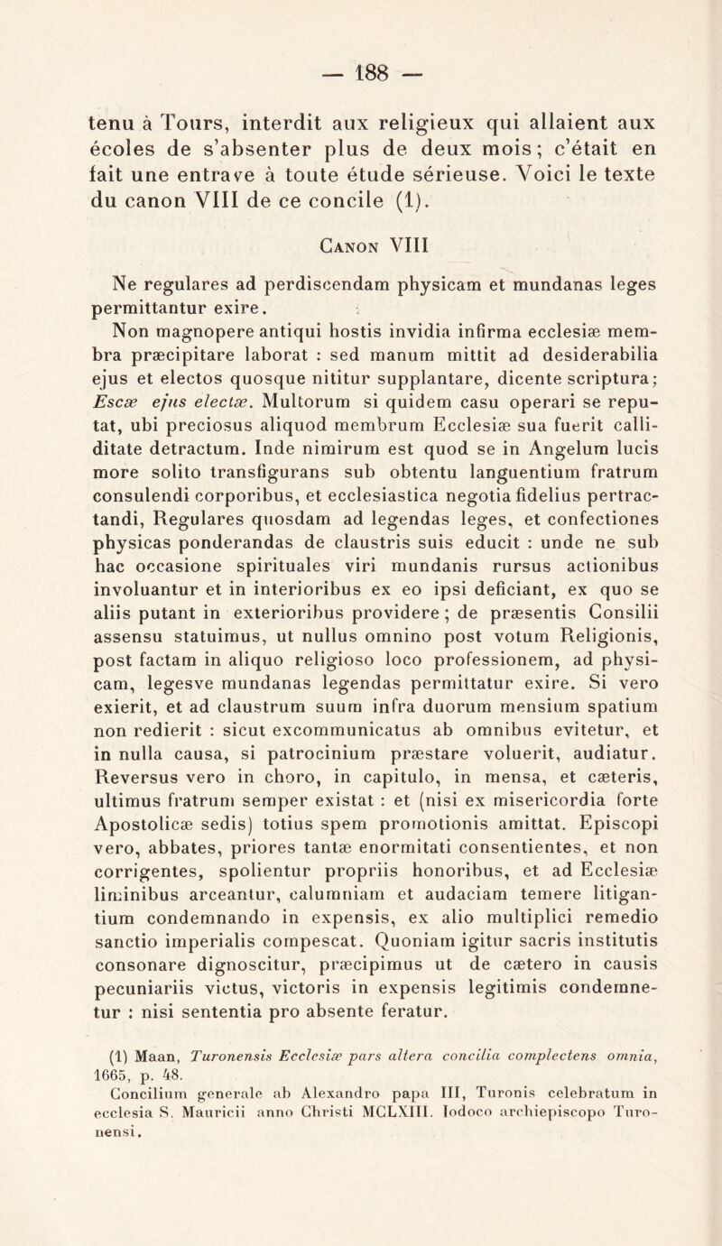 tenu à Tours, interdit aux religieux qui allaient aux écoles de s’absenter plus de deux mois ; c’était en fait une entrave à toute étude sérieuse. Voici le texte du canon VIII de ce concile (1). Canon VIII Ne regulares ad perdiscendam physicam et mundanas leges permittantur exire. Non magnopere antiqui hostis invidia infirma ecclesiæ mem- bra præcipitare laborat : sed manum mittit ad desiderabilia ejus et electos quosque nititur supplantare, dicente scriptura; Escæ e/ns electæ. Multorum si quidem casu operari se repu- tat, ubi preciosus aliquod membrum Ecclesiæ sua fuerit calli- ditate detractum. Inde nimirum est quod se in Angelura lucis more solito transfigurans sub obtentu languentium fratrum consulendi corporibus, et ecclesiastica negotia fidelius pertrac- tandi, Regulares qtiosdam ad legendas leges, et confectiones physicas ponderandas de claustris suis educit : unde ne sub bac occasione spirituales viri mundanis rursus aclionibus involuantur et in interioribus ex eo ipsi deficiant, ex quo se aliis putant in exlerioribus providere ; de præsentis Gonsilii assensu statuimus, ut nullus omnino post votum Religionis, post factam in aliquo religioso loco professionem, ad physi- cam, legesve mundanas legendas permittatur exire. Si vero exierit, et ad claustrum suura infra duorum mensium spatium non redierit : sicut excommunicatus ab omnibus evitetur, et in nulla causa, si patrocinium præstare voluerit, audiatur. Reversus vero in choro, in capitulo, in mensa, et cæteris, ultimus fratrum semper existât : et (nisi ex misericordia forte Apostolicæ sedis) totius spem proraotionis amittat. Episcopi vero, abbates, priores tantæ enormitati consentientes, et non corrigentes, spolientur propriis honoribus, et ad Ecclesiæ liminibus arceantur, calurnniam et audaciam temere litigan- tiura condemnando in expensis, ex alio multiplici remedio sanctio imperialis cornpescat. Quoniam igitur sacris institutis consonare dignoscitur, præcipimus ut de cætero in causis pecuniariis victus, victoris in expensis legitimis condemne- tur : nisi sententia pro absente feratur. (1) Maan, Turonensis Ecclesiæ pars altéra concilia complectens omnia, 1665, p. 48. Goncilium generale ab Alexandra papa III, Turonis celebratum in ecclesia S. Mauricii anno Ghristi MGLXIII. Todoco arebiepiscopo Tnro- nensi.