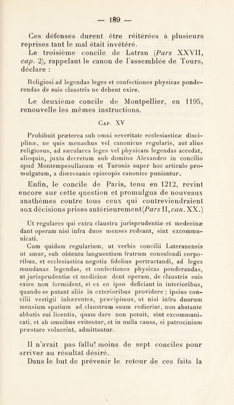 — 189_~- Ces défenses durent être réitérées à plusieurs reprises tant le mal était invétéré. Le troisième concile de Latran {Pars XXVII, cap. 2)f rappelant le canon de l’assemblée de Tours, déclare : Religiosi ad legendas leges et confectiones physicas ponde- rendas de suis claustris ne debent exire. Le deuxième concile de Montpellier, en 1195, renouvelle les mêmes instructions. Gap. XV Prohibuit præterea sub omni severitate ecclesiasticæ disci- plinæ, ne quis monacbus vel canonicus regularis, aut alius religiosus, ad sæculares leges vel pbysicam legendas accédai, alioquin, juxta decretum sub domino Alexandro in concilio apud Montempesullanum et Turonis super boc articulo pro- mulgatum, a diœcesanis episcopis canonice puniantur. Enfin, le concile de Paris, tenu en 1212, revint encore sur cette question et promulgua de nouveaux anathèmes contre tous ceux qui contreviendraient aux décisions prises antérieurementWyCan. XX.) Ut regulares qui extra claustra jurisprudentiæ et medecinæ dant operam nisi infra duos menses redeant, sint excommu- nicati. Cum quidam regularium, ut verbis concilii Lateranensis ut amur, sub obtentu languentium fratrum consulendi corpo- ribus, et ecclesiastica negotia fidelius pertractandi, ad leges mundanas legendas, et confectiones pbysicas ponderandas, ut jurisprudentiæ et medicinæ dent operam, de claustris suis exire non formident, et ex eo ipso deficiant in interioribus, quando se putant aliis in exterioribus providere ; ipsius con- cilii vestigii inbærentes, præcipimus, ut nisi infra duorum mensium spatium ad claustrum suum redierint, non abstante abbatis sui licentia, quam dare non potuit, sint excommuni- cati, et ab omnibus evitentur, et in nulla causa, si patrocinium præstare voluerint, admittantur. Il n’avait pas fallu! moins de sept conciles pour arriver au résultat désiré. Dans le but de prévenir le retour de ces faits la