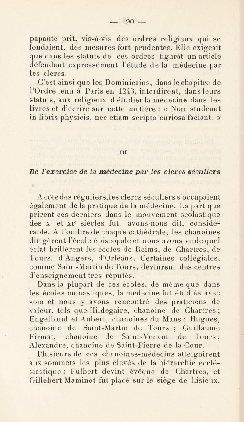 papauté prit, vis-à-vis des ordres religieux qui se fondaient, des mesures fort prudentes. Elle exigeait que dans les statuts de ces ordres figurât un article défendant expressément l’étude de la médecine par les clercs. C’est ainsi que les Dominicains, dans le chapitre de l’Ordre tenu à Paris en 1243, interdirent, dans leurs statuts, aux religieux d’étudier la médecine dans les livres et d’écrire sur cette matière : « Non studeant in libris physicis, nec etiam scripta curiosa faciant. » III De rexercice de la médecine par les clercs séculiers A côté des réguliers,les clercs séculiers s’occupaient également delà pratique de la médecine. La part que prirent ces derniers dans le mouvement scolastique des x® et xi^ siècles fut, avons-nous dit, considé- rable. A l'ombre de chaque cathédrale, les chanoines dirigèrent l’école épiscopale et nous avons vu de quel éclat brillèrent les écoles de Pveims, de Chartres, de Tours, d’Angers, d’Orléans. Certaines collégiales, comme Saint-Martin de Tours, devinrent des centres d’enseignement très réputés. Dans la plupart de ces écoles, de même que dans les écoles monastiques, la médecine fut étudiée avec soin et nous y avons rencontré des praticiens de valeur, tels que Hildegaire, chanoine de Chartres ; Engelbaud et Aubert, chanoines du Mans ; Hugues, chanoine de Saint-Martin de Tours ; Guillaume Firmat, chanoine de Saint-Venant de Tours ; Alexandre, chanoine de Saint-Pierre de la Cour. Plusieurs de ces chanoines-médecins atteignirent aux sommets les plus élevés de la hiérarchie ecclé- siastique : Fulbert devint évêque de Chartres, et Gillebert Maminot fut placé sur le siège de Lisieux.