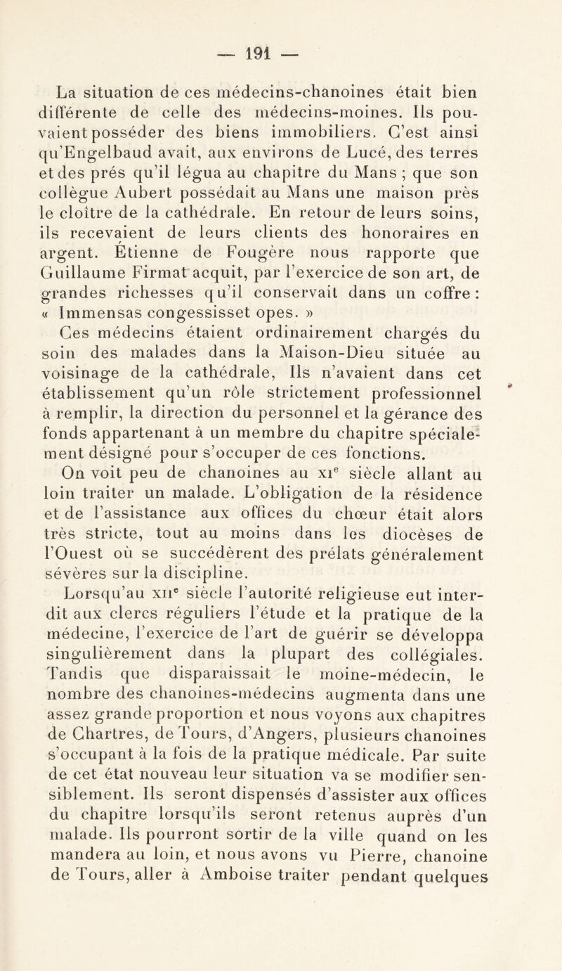 La situation de ces médecins-chanoines était bien différente de celle des médecins-moines. Ils pou- vaient posséder des biens immobiliers. C’est ainsi qu’Engelbaud avait, aux environs de Lucé, des terres et des prés qu’il légua au chapitre du Mans ; que son collègue Aubert possédait au Mans une maison près le cloître de la cathédrale. En retour de leurs soins, ils recevaient de leurs clients des honoraires en r argent. Etienne de Fougère nous rapporte que Guillaume Firmat acquit, par l’exercice de son art, de grandes richesses qu’il conservait dans un coffre: « Immensas congessisset opes. » Ces médecins étaient ordinairement charerés du soin des malades dans la Maison-Dieu située au voisinage de la cathédrale. Ils n’avaient dans cet établissement qu’un rôle strictement professionnel à remplir, la direction du personnel et la gérance des fonds appartenant à un membre du chapitre spéciale- ment désigné pour s’occuper de ces fonctions. On voit peu de chanoines au xi® siècle allant au loin traiter un malade. L’obligation de la résidence et de l’assistance aux offices du chœur était alors très stricte, tout au moins dans les diocèses de rOuest où se succédèrent des prélats généralement sévères sur la discipline. Lorsqu’au xii® siècle l’autorité religieuse eut inter- dit aux clercs réguliers l’étude et la pratique de la médecine, l’exercice de l’art de guérir se développa singulièrement dans la plupart des collégiales. Tandis que disparaissait le moine-médecin, le nombre des chanoines-médecins augmenta dans une assez grande proportion et nous voyons aux chapitres de Chartres, de Tours, d’Angers, plusieurs chanoines s’occupant à la fois de la pratique médicale. Par suite de cet état nouveau leur situation va se modifier sen- siblement. Ils seront dispensés d’assister aux offices du chapitre lorsqu’ils seront retenus auprès d’un malade. Ils pourront sortir de la ville quand on les mandera au loin, et nous avons vu Pierre, chanoine de Tours, aller à Amboise traiter pendant quelques