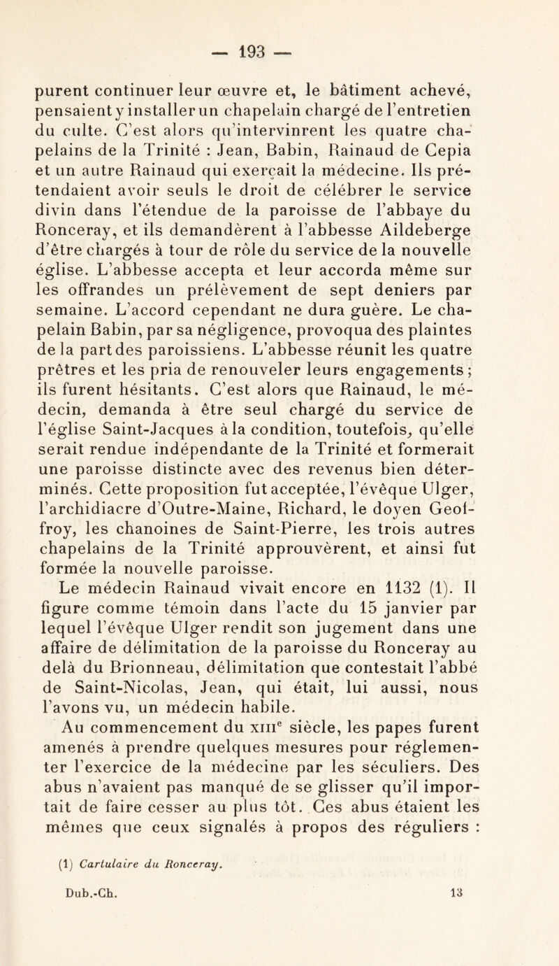purent continuer leur œuvre et, le bâtiment achevé, pensaienty installer un chapelain chargé de l’entretien du culte. C’est alors qu’intervinrent les quatre cha- pelains de la Trinité : Jean, Babin, Rainaud de Gepia et un autre Rainaud qui exerçait la médecine. Ils pré- tendaient avoir seuls le droit de célébrer le service divin dans l’étendue de la paroisse de l’abbaye du Ronceray, et ils demandèrent à l’abbesse Aildeberge d’être chargés à tour de rôle du service de la nouvelle église. L’abbesse accepta et leur accorda même sur les offrandes un prélèvement de sept deniers par semaine. L’accord cependant ne dura guère. Le cha- pelain Babin, par sa négligence, provoqua des plaintes de la partdes paroissiens. L’abbesse réunit les quatre prêtres et les pria de renouveler leurs engagements ; ils furent hésitants. C’est alors que Rainaud, le mé- decin, demanda à être seul chargé du service de l’église Saint-Jacques à la condition, toutefois, qu’elle serait rendue indépendante de la Trinité et formerait une paroisse distincte avec des revenus bien déter- minés. Cette proposition fut acceptée, l’évêque Ulger, l’archidiacre d’Outre-Maine, Richard, le doyen Geof- froy, les chanoines de Saint-Pierre, les trois autres chapelains de la Trinité approuvèrent, et ainsi fut formée la nouvelle paroisse. Le médecin Rainaud vivait encore en 1132 (1). 11 figure comme témoin dans l’acte du 15 janvier par lequel l’évêque Ulger rendit son jugement dans une affaire de délimitation de la paroisse du Ronceray au delà du Brionneau, délimitation que contestait l’abbé de Saint-Nicolas, Jean, qui était, lui aussi, nous l’avons vu, un médecin habile. Au commencement du xiii® siècle, les papes furent amenés à prendre quelques mesures pour réglemen- ter l’exercice de la médecine par les séculiers. Des abus n’avaient pas manqué de se glisser qu’il impor- tait de faire cesser au plus tôt. Ces abus étaient les mêmes que ceux signalés à propos des réguliers : (1) Cartulaire du Ronceray. Dub.-Gh. 13
