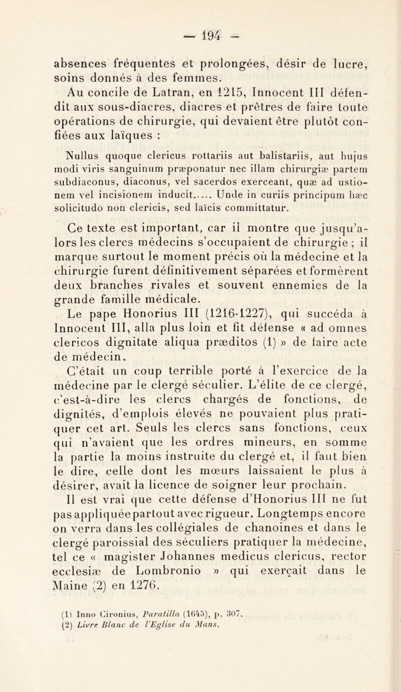 absences fréquentes et prolongées, désir de lucre, soins donnés à des femmes. Au concile de Latran, en 1215, Innocent III défen- dit aux sous-diacres, diacres et prêtres de faire toute opérations de chirurgie, qui devaient être plutôt con- fiées aux laïques : Nullus quoque clericus roUariis aiit balistariis, aut hujus modi viris sanguiniim præponatur nec illam chirurgiæ partem subdiaconus, diaconus, vel sacerdos exerceant, quæ ad ustio- nem vel incisionem inducit Unde in curiis principum hæc solicitudo non clericis, sed laïcis coramittatur. Ce texte est important, car il montre que jusqu’a- lors les clercs médecins s’occupaient de chirurgie; il marque surtout le moment précis où la médecine et la chirurgie furent définitivement séparées et formèrent deux branches rivales et souvent ennemies de la grande famille médicale. Le pape Honorius III (1216-1227), qui succéda à Innocent III, alla plus loin et fît défense « ad omnes clericos dignitate aliqua præditos (1) » de faire acte de médecin. C’était un coup terrible porté à l’exercice de la médecine par le clergé séculier. L’élite de ce clergé, c’est-à-dire les clercs chargés de fonctions, de dignités, d’emplois élevés ne pouvaient plus prati- quer cet art. Seuls les clercs sans fonctions, ceux qui n’avaient que les ordres mineurs, en somme la partie la moins instruite du clergé et, il faut bien le dire, celle dont les mœurs laissaient le plus à désirer, avait la licence de soigner leur prochain. Il est vrai que cette défense d’Honorius III ne fut pas appliquée partout avec rigueur. Longtemps encore on verra dans les collégiales de chanoines et dans le clergé paroissial des séculiers pratiquer la médecine, tel ce « magister Johannes medicus clericus, rector ecclesiæ de Lombronio )> qui exerçait dans le Maine (2) en 1276. (1) Inno Cironius, ParatiUa (1645), p. a07. (2) Livre Blanc de VEglise du Mans.
