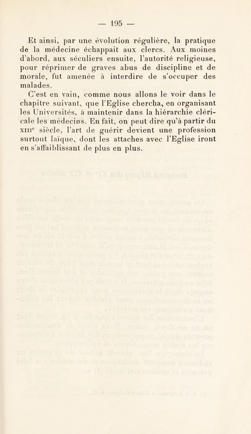 Et ainsi, par une évolution régulière, la pratique de la médecine échappait aux clercs. Aux moines d’abord, aux séculiers ensuite, l’autorité religieuse, pour réprimer de graves abus de discipline et de morale, fut amenée à interdire de s’occuper des malades. C’est en vain, comme nous allons le voir dans le chapitre suivant, que l’Eglise chercha, en organisant les Universités, à maintenir dans la hiérarchie cléri- cale les médecins. En fait, on peut dire qu’à partir du XIII® siècle, l’art de guérir devient une profession surtout laïque, dont les attaches avec l’Eglise iront en s’affaiblissant de plus en plus.