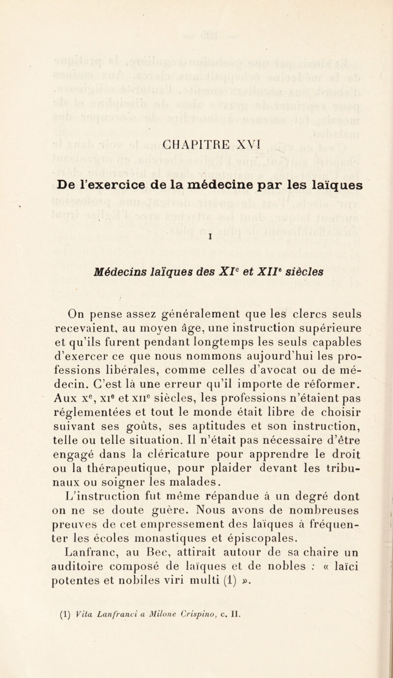 De l’exercice de la médecine par les laïques I Médecins laïques des XP et XIP siècles On pense assez généralement que les clercs seuls recevaient, au moyen âge, une instruction supérieure et qu’ils furent pendant longtemps les seuls capables d’exercer ce que nous nommons aujourd’hui les pro- fessions libérales, comme celles d’avocat ou de mé- decin. C’est là une erreur qu’il importe de réformer. Aux X®, XI® et XII® siècles, les professions n’étaient pas réglementées et tout le monde était libre de choisir suivant ses goûts, ses aptitudes et son instruction, telle ou telle situation. Il n’était pas nécessaire d’être engagé dans la cléricature pour apprendre le droit ou la thérapeutique, pour plaider devant les tribu- naux ou soigner les malades. L’instruction fut même répandue à un degré dont on ne se doute guère. Nous avons de nombreuses preuves de cet empressement des laïques à fréquen- ter les écoles monastiques et épiscopales. Lanfranc, au Bec, attirait autour de sa chaire un auditoire composé de laïques et de nobles : « laïci potentes et nobiles viri multi (1) ». (1) Vita Lanfrand a Milone Crispino, c. II.