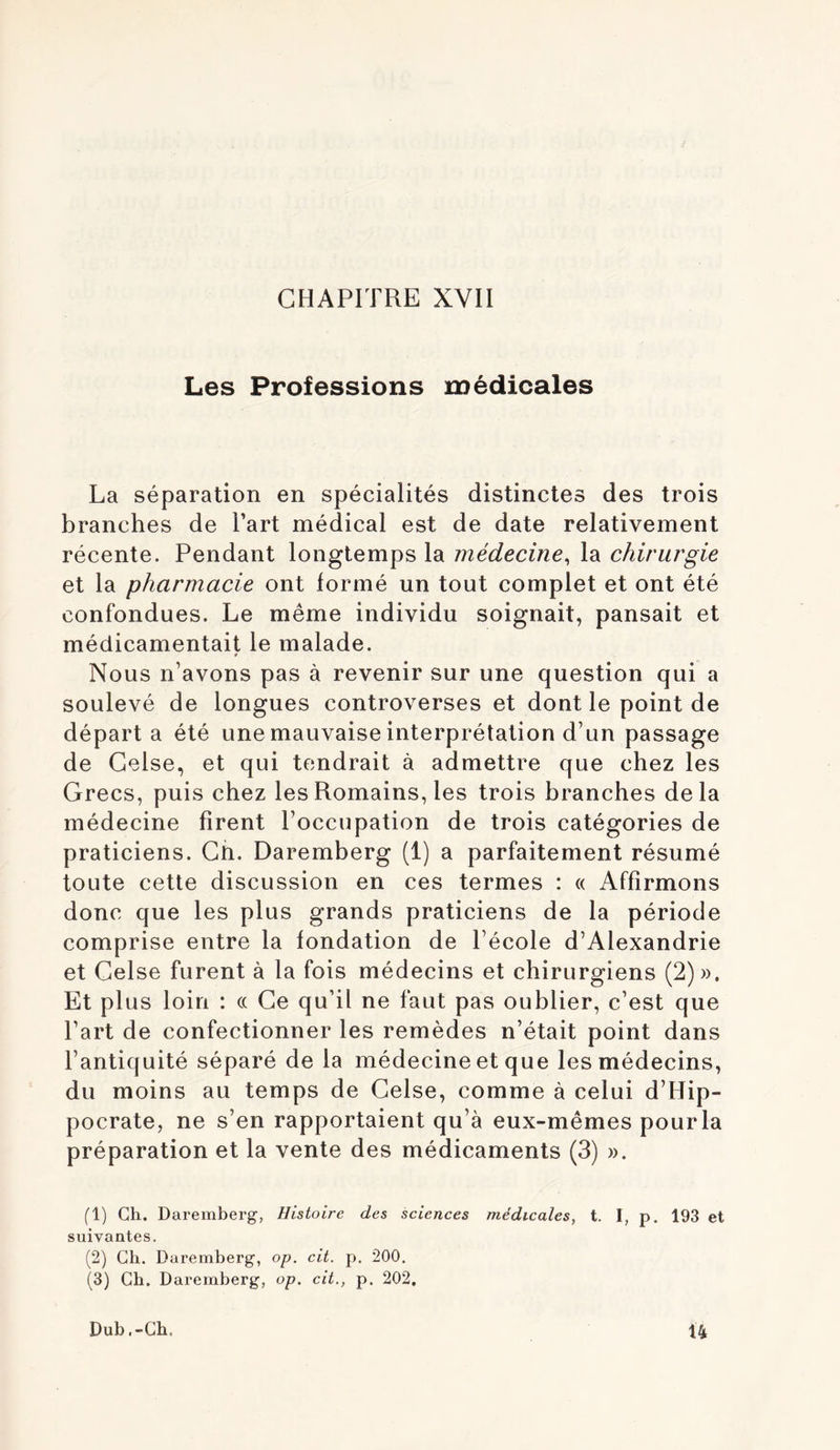 CHAPITRE XVII Les Professions médicales La séparation en spécialités distinctes des trois branches de Part médical est de date relativement récente. Pendant longtemps la médecine, la chirurgie et la pharmacie ont formé un tout complet et ont été confondues. Le même individu soignait, pansait et médicamentait le malade. t Nous n’avons pas à revenir sur une question qui a soulevé de longues controverses et dont le point de départa été une mauvaise interprétation d’un passage de Gelse, et qui tendrait à admettre que chez les Grecs, puis chez les Romains, les trois branches delà médecine firent l’occupation de trois catégories de praticiens. Gh. Daremberg (1) a parfaitement résumé toute cette discussion en ces termes : « Affirmons donc que les plus grands praticiens de la période comprise entre la fondation de l’école d’Alexandrie et Gelse furent à la fois médecins et chirurgiens (2)». Et pi us loin : « Ge qu’il ne faut pas oublier, c’est que Part de confectionner les remèdes n’était point dans l’antiquité séparé de la médecine et que les médecins, du moins au temps de Gelse, comme à celui d’Hip- pocrate, ne s’en rapportaient qu’à eux-mêmes pourla préparation et la vente des médicaments (3) ». (1) Gh. Daremberg, Histoire des sciences médicales, t. I, p. 193 et suivantes. (2) Ch. Daremberg, op. cit. p. 200. (3) Ch. Daremberg, op. cit., p. 202. Dub .-Ch. Ù