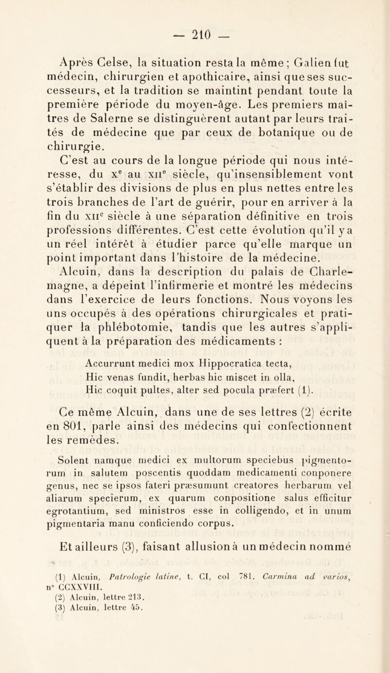 Ap rès Gelse, la situation resta la même; Galien fut médecin, chirurgien et apothicaire, ainsi que ses suc- cesseurs, et la tradition se maintint pendant toute la première période du moyen-âge. Les premiers maî- tres de Salerne se distinguèrent autant par leurs trai- tés de médecine que par ceux de botanique ou de chirurgie. C’est au cours de la longue période qui nous inté- resse, du X® au XII® siècle, qu’insensiblement vont s’établir des divisions de plus en plus nettes entre les trois branches de l’art de guérir, pour en arriver à la fin du xii^ siècle à une séparation définitive en trois professions différentes. C’est cette évolution qu’il y a un réel intérêt à étudier parce qu’elle marque un point important dans Thistoire de la médecine. Alcuin, dans la description du palais de Charle- magne, a dépeint l’infirmerie et montré les médecins dans l’exercice de leurs fonctions. Nous voyons les uns occupés à des opérations chirurgicales et prati- quer la phlébotomie, tandis que les autres s’appli- quent à la préparation des médicaments : Accurrunt medici mox Hippocratica tecta, Hic venas fundit, herbas hic rniscet in olla, Hic coquit pultes, alter sed pocula præfert (1). Ce même Alcuin, dans une de ses lettres (2) écrite en 801, parle ainsi des médecins qui confectionnent les remèdes. Soient namque medici ex multorum speciebus pigmento- rum in salutem poscentis quoddam medicamenti conponere genus, nec se ipsos fateri præsumunt creatores herbarum vel aliarum specierum, ex quarum conpositione salus effîcitur egrotantium, sed ministros esse in colligendo, et in unum pigmentaria manu conficiendo corpus. Et ailleurs (3), faisant allusion à un médecin nommé (1) Alcuin, Patrologie latine, t. CI, col 781, Carmina ad varias, n» GGXXVIII. (2) Alcuin, lettre 213. (3) Alcuin, lettre 45.