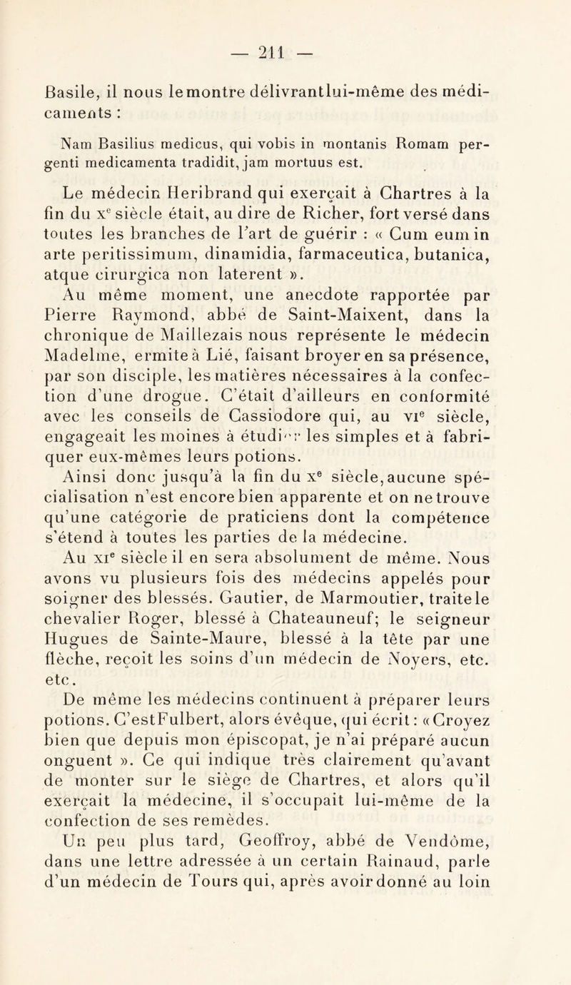 Basile, il nous lemontre délivrantlui-même des médi- caments : Nam Basilius raedicus, qui vobis in montanis Romam per- genti médicamenta tradidit, jam mortuus est. Le médecin Heribrand qui exerçait à Chartres à la fin du X® siècle était, au dire de Richer, fort versé dans toutes les branches de Tart de guérir : « Gum eum in arte peritissimum, dinamidia, farmaceutica, butanica, atque cirurgica non laterent ». Au même moment, une anecdote rapportée par Pierre Raymond, abbé de Saint-Maixent, dans la chronique de Maillezais nous représente le médecin Madelme, ermite à Lié, faisant broyer en sa présence, par son disciple, les matières nécessaires à la confec- tion d’une drogue. C’était d’ailleurs en conformité avec les conseils de Cassiodore qui, au vi® siècle, engageait les moines à étudi^'r les simples et à fabri- quer eux-mêmes leurs potions. Ainsi donc jusqu’à la fin du x® siècle, aucune spé- cialisation n’est encore bien apparente et on ne trouve qu’une catégorie de praticiens dont la compétence s’étend à toutes les parties de la médecine. Au XI® siècle il en sera absolument de même. Nous avons vu plusieurs fois des médecins appelés pour soigner des blessés. Gautier, de Marmoutier, traitele chevalier Roger, blessé à Chateauneuf; le seigneur Hugues de Sainte-Maure, blessé à la tête par une flèche, reçoit les soins d’un médecin de Noyers, etc. etc. De même les médecins continuent à préparer leurs potions. C’estFulbert, alors évêque, qui écrit : «Croyez bien que depuis mon épiscopat, je n’ai préparé aucun onguent ». Ce qui indique très clairement qu’avant de monter sur le siège de Chartres, et alors qu’il exerçait la médecine, il s’occupait lui-même de la confection de ses remèdes. Un peu plus tard, Geoffroy, abbé de Vendôme, dans une lettre adressée à un certain Rainaud, parle d’un médecin de Tours qui, après avoirdonné au loin