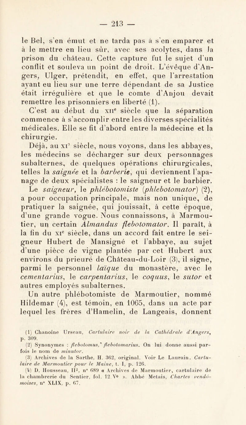 le Bel, s’en émut et ne tarda pas à s’en emparer et à le mettre en lieu sûr, avec ses acolytes, dans la prison du château. Cette capture fut le sujet d’un conflit et souleva un point de droit. L’évêque d’An- gers, Ulger, prétendit, en effet, que l'arrestation ayant eu lieu sur une terre dépendant de sa Justice était irrégulière et que le comte d’Anjou devait remettre les prisonniers en liberté (1). C’est au début du xii® siècle que la séparation commence à s’accomplir entre les diverses spécialités médicales. Elle se fit d’abord entre la médecine et la chirurgie. Déjà, au xC siècle, nous voyons, dans les abbayes, les médecins se décharger sur deux personnages subalternes, de quelques opérations chirurgicales, telles la saignée et la barberie^ qui deviennent l’apa- nage de deux spécialistes : le saigneur et le barbier. Le saigneur, le phlébotomiste [phleboiomator) (2), a pour occupation principale, mais non unique, de pratiquer la saignée, qui jouissait, à cette époque, d’une grande vogue. Nous connaissons, à Marmou- tier, un certain Almandus flebotomalor. Il paraît, à la fin du xi® siècle, dans un accord fait entre le sei- gneur Hubert de Mansigné et l’abbaye, au sujet d’une pièce de vigne plantée par cet Hubert aux environs du prieuré de Ghâteau-du-Loir (3), il signe, parmi le personnel laïque du monastère, avec le cementarius, le carpentarius^ le coqaus, le siitor et autres employés subalternes. Un autre phlébotomiste de Marmoutier, nommé Hildemar (4), est témoin, en 1065, dans un acte par lequel les frères d’Hamelin, de Langeais, donnent (1) Chanoine Urseau, Carticlaire noir de la Cathédrale d'Angers, p. 309. (2) Synonymes : flehotomusd flehoiomarius. On lui donne aussi par- fois le nom de minutor. (3) Archives de la Sarthe, H. 362, original. Voir Le Laurain. Cartu- laire de Marmoutier pour le Maine, t. I, p. 126. (4) D. Housseau, IP, n 689 « Archives de Marmoutier, cartulaire de la chambrerie du Sentier, fol. 12 V® ». Abbé Metais, Chartes vendô- moises, n“ XLIX, p. 67.