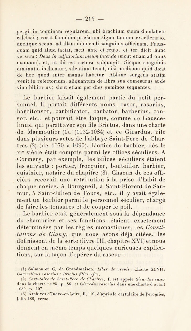 pergit in coquinam regularem, ubi brachium suum dnudat etc calefacit; vocat faraulum præfatum signo tantum excellerario, ducitque secum ad illam minuendi sanguinis offîcinam. Prius- quam quid aliud faciat, facit ante et rétro, et ter dicit hune versum : Deus in adjutorium meum intende (sicut etiam ad opus manuum), et, ut ibi est cætera subjungit. Sicque sanguinis diminutio inchoatur; silentium tenet, nisi modicum quid dicat de hoc quod inter manus habetur. Abhinc surgens statim venit in refectorium, aliquantum de libra sua comesurus et de vino bibiturus; sicut etiam per dies geminos sequentes. Le barbier faisait également partie du petit per- sonnel. Il portait différents noms : rasor, rasorius, barbitonsor, barbificator, barbator, barberius, ton- sor, etc., et pouvait être laïque, comme ( C Gausce- linus, qui paraît avec son fils Brictus, dans une charte de Marmoutier (1), (1032-1084) et ce Girardus, cité dans plusieurs actes de l’abbaye Saint-Père de Char- tres (2) (de 1070 à 1090). L’office de barbier, dès le XI® siècle était compris parmi les offices séculiers. A Cormery, par exemple, les offices séculiers étaient les suivants : portier, frocquier, bouteiller, barbier, cuisinier, notaire du chapitre (3). Chacun de ces offi- ciers recevait une rétribution à la prise d’habit de chaque novice. A Bourgueil, à Saint-Florent de Sau- mur, à Saint-Julien de Tours, etc., il y avait égale- ment un barbier parmi le personnel séculier, chargé de faire les tonsures et de couper le poil. Le barbier était généralement sous la dépendance du chambrier et ses fonctions étaient exactement déterminées par les règles monastiques, les Consti- tutions de Cluny, que nous avons déjà citées, les définissent de la sorte (livre III, chapitre XVI) et nous donnent en même temps quelques curieuses explica- tions, sur la façon d’opérer du raseur : (1) Salmon et G. de Grandmaison, Liber de servis. Charte XGVII : Gauscelinus j asorius ; Brictus filius ejus. (2) Cartulaire de Saint-Père de Chartres. Il est appelé Girardus rasor dans la charte 25, p. 86, et Girardus rasorius dans une charte d’avant 1080, p. 197. (3) Archives d’Indre-et-Loire, 11,110, d’après le cartulaire de Peromiès, folio 186, verso.